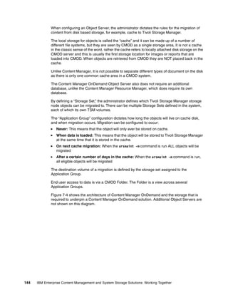 144 IBM Enterprise Content Management and System Storage Solutions: Working Together
When configuring an Object Server, the administrator dictates the rules for the migration of
content from disk based storage, for example, cache to Tivoli Storage Manager.
The local storage for objects is called the “cache” and it can be made up of a number of
different file systems, but they are seen by CMOD as a single storage area. It is not a cache
in the classic sense of the word, rather the cache refers to locally attached disk storage on the
CMOD server and this is usually the first storage location for images or reports that are
loaded into CMOD. When objects are retrieved from CMOD they are NOT placed back in the
cache.
Unlike Content Manager, it is not possible to separate different types of document on the disk
as there is only one common cache area in a CMOD system.
The Content Manager OnDemand Object Server also does not require an additional
database, unlike the Content Manager Resource Manager, which does require its own
database.
By defining a “Storage Set,” the administrator defines which Tivoli Storage Manager storage
node objects can be migrated to. There can be multiple Storage Sets defined in the system,
each of which its own TSM volumes.
The “Application Group” configuration dictates how long the objects will live on cache disk,
and when migration occurs. Migration can be configured to occur:
Never: This means that the object will only ever be stored on cache.
When data is loaded: This means that the object will be stored to Tivoli Storage Manager
at the same time that it is stored in the cache.
On next cache migration: When the arsmaint -m command is run ALL objects will be
migrated
After a certain number of days in the cache: When the arsmaint -m command is run,
all eligible objects will be migrated
The destination volume of a migration is defined by the storage set assigned to the
Application Group.
End user access to data is via a CMOD Folder. The Folder is a view across several
Application Groups.
Figure 7-4 shows the architecture of Content Manager OnDemand and the storage that is
required to underpin a Content Manager OnDemand solution. Additional Object Servers are
not shown on this diagram.
 