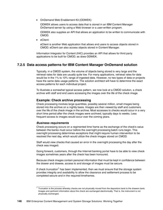 146 IBM Enterprise Content Management and System Storage Solutions: Working Together
OnDemand Web Enablement Kit (ODWEK):
ODWEK allows users to access data that is stored in an IBM Content Manager
OnDemand server by using a Web browser or a user-written program.
ODWEK also supplies an API that allows an application to be written to communicate with
CMOD.
eClient:
eClient is another Web application that allows end users to access objects stored in
CMOD. eClient can also access objects stored in Content Manager.
Information Integrator for Content (II4C) provides an API that allows for third party
applications to be built for CMOD, as does ODWEK.
7.2.5 Data access patterns for IBM Content Manager OnDemand solution
Typically, in a CMOD system, the volume of objects being stored is very large and the
retrieval rates for data are usually quite low. For many applications, retrieval rates for data
would be in the 1% to 10% range of ingested data. However, no two types of data or projects
have the same data usage patterns. The solution architect will have to determine the exact
access patterns for each individual project.
To illustrate a somewhat typical access pattern, we now look at a CMOD solution, a check
archive with staff and end users accessing the images over the life of the check image.
Example: Check archive processing
Check processing involves large quantities, possibly several million, small images being
stored into the archive on a nightly basis. Images are then viewed by staff and customers
over the life of the check image in the archive. Most accesses to checks would occur in a very
short time period after the check images were archived, typically days to weeks. Less
frequent access to images would occur over the coming years.
Business requirements
Check processing occurs on a regimented time frame as the exchange of the check’s value
between the banks must occur before the overnight processing batch runs begin. This
overnight processing determines exceptions that might require human intervention to be
resolved the next day, which would utilize the check images stored on CMOD.
Staff would view checks that caused an error in the overnight processing the day after the
check was imaged.
Going forward, customers, through the Internet banking portal have to be able to view check
images sometimes years after the check has been honoured.
Because check images contain personal information that must be kept in confidence between
the drawer and drawee, access to and storage of images must be secure.
If check truncation1
has been implemented, then we must ensure that the storage system
provides integrity and availability to allow the clearance and settlement process to be
completed secure and in the required timeframes.
1
Truncation is the process whereby checks are not physically moved from the depositors bank to the drawers bank.
Images and pertinent information about the check are exchanged electronically. That is, the instrument is not
physically exchanged.
 
