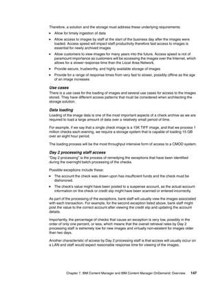 Chapter 7. IBM Content Manager and IBM Content Manager OnDemand: Overview 147
Therefore, a solution and the storage must address these underlying requirements:
Allow for timely ingestion of data
Allow access to images by staff at the start of the business day after the images were
loaded. Access speed will impact staff productivity therefore fast access to images is
essential for newly archived images
Allow customers to view images for many years into the future. Access speed is not of
paramount importance as customers will be accessing the images over the Internet, which
allows for a slower response time than the Local Area Network.
Provide secure, trustworthy, and highly available storage of images
Provide for a range of response times from very fast to slower, possibly offline as the age
of an image increases
Use cases
There is a use case for the loading of images and several use cases for access to the images
stored. They have different access patterns that must be considered when architecting the
storage solution.
Data loading
Loading of the image data is one of the most important aspects of a check archive as we are
required to load a large amount of data over a relatively small period of time.
For example, if we say that a single check image is a 15K TIFF image, and that we process 1
million checks each evening, we require a storage system that is capable of loading 15 GB
over an eight hour period.
The loading process will be the most throughput intensive form of access to a CMOD system.
Day 2 processing staff access
“Day 2 processing” is the process of remedying the exceptions that have been identified
during the overnight batch processing of the checks.
Possible exceptions include these:
The account the check was drawn upon has insufficient funds and the check must be
dishonored.
The check’s value might have been posted to a suspense account, as the actual account
information on the check or credit slip might have been scanned or entered incorrectly.
As part of the processing of the exceptions, bank staff will usually view the images associated
with each transaction. For example, for the second exception listed above, bank staff might
post the value to the correct account after viewing the credit slip and updating the account
details.
Importantly, the percentage of checks that cause an exception is very low, possibly in the
order of only one percent, or less, which means that the overall retrieval rates by Day 2
processing staff is extremely low for new images and virtually non-existent for images older
than two days.
Another characteristic of access by Day 2 processing staff is that access will usually occur on
a LAN and staff would expect reasonable response time for viewing of the images.
 