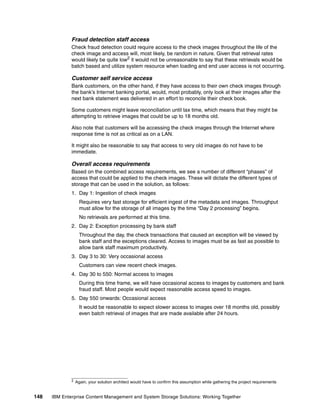 148 IBM Enterprise Content Management and System Storage Solutions: Working Together
Fraud detection staff access
Check fraud detection could require access to the check images throughout the life of the
check image and access will, most likely, be random in nature. Given that retrieval rates
would likely be quite low2
it would not be unreasonable to say that these retrievals would be
batch based and utilize system resource when loading and end user access is not occurring.
Customer self service access
Bank customers, on the other hand, if they have access to their own check images through
the bank’s Internet banking portal, would, most probably, only look at their images after the
next bank statement was delivered in an effort to reconcile their check book.
Some customers might leave reconciliation until tax time, which means that they might be
attempting to retrieve images that could be up to 18 months old.
Also note that customers will be accessing the check images through the Internet where
response time is not as critical as on a LAN.
It might also be reasonable to say that access to very old images do not have to be
immediate.
Overall access requirements
Based on the combined access requirements, we see a number of different “phases” of
access that could be applied to the check images. These will dictate the different types of
storage that can be used in the solution, as follows:
1. Day 1: Ingestion of check images
Requires very fast storage for efficient ingest of the metadata and images. Throughput
must allow for the storage of all images by the time “Day 2 processing” begins.
No retrievals are performed at this time.
2. Day 2: Exception processing by bank staff
Throughout the day, the check transactions that caused an exception will be viewed by
bank staff and the exceptions cleared. Access to images must be as fast as possible to
allow bank staff maximum productivity.
3. Day 3 to 30: Very occasional access
Customers can view recent check images.
4. Day 30 to 550: Normal access to images
During this time frame, we will have occasional access to images by customers and bank
fraud staff. Most people would expect reasonable access speed to images.
5. Day 550 onwards: Occasional access
It would be reasonable to expect slower access to images over 18 months old, possibly
even batch retrieval of images that are made available after 24 hours.
2 Again, your solution architect would have to confirm this assumption while gathering the project requirements
 