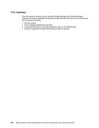150 IBM Enterprise Content Management and System Storage Solutions: Working Together
7.2.6 Summary
From the previous sections, we can see that Content Manager and Content Manager
OnDemand have the capabilities to leverage the IBM Information Infrastructure to protect your
data and ensure that data:
Remains secure
Has its integrity protected and assured
Is retained according to corporate regulations and in a cost effective way
Remains available for retrieval when access to data is required
 