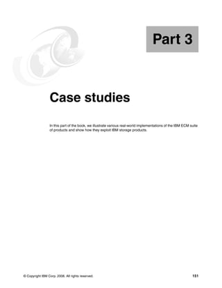 © Copyright IBM Corp. 2008. All rights reserved. 151
Part 3 Case studies
In this part of the book, we illustrate various real-world implementations of the IBM ECM suite
of products and show how they exploit IBM storage products.
Part 3
 