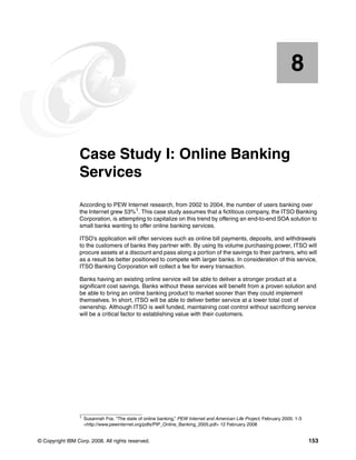 © Copyright IBM Corp. 2008. All rights reserved. 153
Chapter 8. Case Study I: Online Banking
Services
According to PEW Internet research, from 2002 to 2004, the number of users banking over
the Internet grew 53%1
. This case study assumes that a fictitious company, the ITSO Banking
Corporation, is attempting to capitalize on this trend by offering an end-to-end SOA solution to
small banks wanting to offer online banking services.
ITSO’s application will offer services such as online bill payments, deposits, and withdrawals
to the customers of banks they partner with. By using its volume purchasing power, ITSO will
procure assets at a discount and pass along a portion of the savings to their partners, who will
as a result be better positioned to compete with larger banks. In consideration of this service,
ITSO Banking Corporation will collect a fee for every transaction.
Banks having an existing online service will be able to deliver a stronger product at a
significant cost savings. Banks without these services will benefit from a proven solution and
be able to bring an online banking product to market sooner than they could implement
themselves. In short, ITSO will be able to deliver better service at a lower total cost of
ownership. Although ITSO is well funded, maintaining cost control without sacrificing service
will be a critical factor to establishing value with their customers.
8
1
Susannah Fox. “The state of online banking,” PEW Internet and American Life Project, February 2005: 1-3
<http://www.pewinternet.org/pdfs/PIP_Online_Banking_2005.pdf> 12 February 2008
 