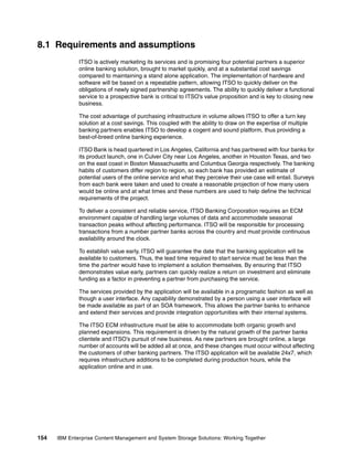 154 IBM Enterprise Content Management and System Storage Solutions: Working Together
8.1 Requirements and assumptions
ITSO is actively marketing its services and is promising four potential partners a superior
online banking solution, brought to market quickly, and at a substantial cost savings
compared to maintaining a stand alone application. The implementation of hardware and
software will be based on a repeatable pattern, allowing ITSO to quickly deliver on the
obligations of newly signed partnership agreements. The ability to quickly deliver a functional
service to a prospective bank is critical to ITSO’s value proposition and is key to closing new
business.
The cost advantage of purchasing infrastructure in volume allows ITSO to offer a turn key
solution at a cost savings. This coupled with the ability to draw on the expertise of multiple
banking partners enables ITSO to develop a cogent and sound platform, thus providing a
best-of-breed online banking experience.
ITSO Bank is head quartered in Los Angeles, California and has partnered with four banks for
its product launch, one in Culver City near Los Angeles, another in Houston Texas, and two
on the east coast in Boston Massachusetts and Columbus Georgia respectively. The banking
habits of customers differ region to region, so each bank has provided an estimate of
potential users of the online service and what they perceive their use case will entail. Surveys
from each bank were taken and used to create a reasonable projection of how many users
would be online and at what times and these numbers are used to help define the technical
requirements of the project.
To deliver a consistent and reliable service, ITSO Banking Corporation requires an ECM
environment capable of handling large volumes of data and accommodate seasonal
transaction peaks without affecting performance. ITSO will be responsible for processing
transactions from a number partner banks across the country and must provide continuous
availability around the clock.
To establish value early, ITSO will guarantee the date that the banking application will be
available to customers. Thus, the lead time required to start service must be less than the
time the partner would have to implement a solution themselves. By ensuring that ITSO
demonstrates value early, partners can quickly realize a return on investment and eliminate
funding as a factor in preventing a partner from purchasing the service.
The services provided by the application will be available in a programatic fashion as well as
though a user interface. Any capability demonstrated by a person using a user interface will
be made available as part of an SOA framework. This allows the partner banks to enhance
and extend their services and provide integration opportunities with their internal systems.
The ITSO ECM infrastructure must be able to accommodate both organic growth and
planned expansions. This requirement is driven by the natural growth of the partner banks
clientele and ITSO’s pursuit of new business. As new partners are brought online, a large
number of accounts will be added all at once, and these changes must occur without affecting
the customers of other banking partners. The ITSO application will be available 24x7, which
requires infrastructure additions to be completed during production hours, while the
application online and in use.
 