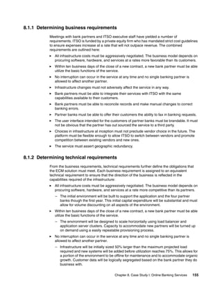 Chapter 8. Case Study I: Online Banking Services 155
8.1.1 Determining business requirements
Meetings with bank partners and ITSO executive staff have yielded a number of
requirements. ITSO is funded by a private equity firm who has mandated strict cost guidelines
to ensure expenses increase at a rate that will not outpace revenue. The combined
requirements are outlined here:
All infrastructure costs must be aggressively negotiated. The business model depends on
procuring software, hardware, and services at a rates more favorable than its customers.
Within ten business days of the close of a new contract, a new bank partner must be able
utilize the basic functions of the service.
No interruption can occur in the service at any time and no single banking partner is
allowed to affect another partner.
Infrastructure changes must not adversely affect the service in any way.
Bank partners must be able to integrate their services with ITSO with the same
capabilities available to their customers.
Bank partners must be able to reconcile records and make manual changes to correct
banking errors.
Partner banks must be able to offer their customers the ability to fax in banking requests.
The user interface intended for the customers of partner banks must be brandable. It must
not be obvious that the partner has out sourced the service to a third party.
Choices in infrastructure at inception must not preclude vendor choice in the future. The
platform must be flexible enough to allow ITSO to switch between vendors and promote
competition between existing vendors and new ones.
The service must assert geographic redundancy.
8.1.2 Determining technical requirements
From the business requirements, technical requirements further define the obligations that
the ECM solution must meet. Each business requirement is assigned to an equivalent
technical requirement to ensure that the direction of the business is reflected in the
capabilities required of the infrastructure:
All infrastructure costs must be aggressively negotiated. The business model depends on
procuring software, hardware, and services at a rate more competitive than its partners.
– The initial environment will be built to support the application and the four partner
banks though the first year. This initial capital expenditure will be substantial and must
allow for volume discounting on all aspects of the environment.
Within ten business days of the close of a new contract, a new bank partner must be able
utilize the basic functions of the service.
– The environment will be designed to scale horizontally using load balancer and
application server clusters. Capacity to accommodate new partners will be turned up
on demand using a easily repeatable provisioning process.
No interruption can occur in the service at any time and no single banking partner is
allowed to affect another partner.
– Infrastructure will be initially sized 50% larger than the maximum projected load
required and new systems will be added before utilization reaches 75%. This allows for
a portion of the environment to be offline for maintenance and to accommodate organic
growth. Customer data will be logically segregated based on the bank partner they do
business with.
 