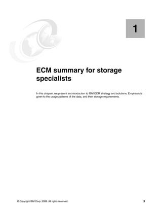 © Copyright IBM Corp. 2008. All rights reserved. 3
Chapter 1. ECM summary for storage
specialists
In this chapter, we present an introduction to IBM ECM strategy and solutions. Emphasis is
given to the usage patterns of the data, and their storage requirements.
1
 