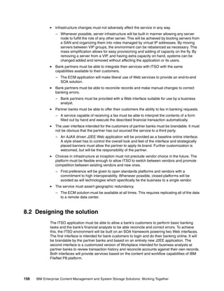 156 IBM Enterprise Content Management and System Storage Solutions: Working Together
Infrastructure changes must not adversely affect the service in any way.
– Whenever possible, server infrastructure will be built in manner allowing any server
node to fulfill the role of any other server. This will be achieved by booting servers from
a SAN and organizing them into roles managed by virtual IP addresses. By moving
servers between VIP groups, the environment can be rebalanced as necessary. This
mass simplification allows for easy provisioning and adding of capacity on the fly. By
removing a server from a VIP, and having extra capacity on hand, systems can be
changed added and removed without affecting the application or its users.
Bank partners must be able to integrate their services with ITSO with the same
capabilities available to their customers.
– The ECM application will make liberal use of Web services to provide an end-to-end
SOA solution.
Bank partners must be able to reconcile records and make manual changes to correct
banking errors.
– Bank partners must be provided with a Web interface suitable for use by a business
analyst.
Partner banks must be able to offer their customers the ability to fax in banking requests.
– A service capable of receiving a fax must be able to interpret the contents of a form
filled out by hand and execute the described financial transaction automatically.
The user interface intended for the customers of partner banks must be brandable. It must
not be obvious that the partner has out sourced the service to a third party.
– An AJAX driven J2EE Web application will be provided as a baseline online interface.
A style sheet has to control the overall look and feel of the interface and strategically
placed banners must allow the partner to apply its brand. Further customization is
welcomed, but will be the responsibility of the partner.
Choices in infrastructure at inception must not preclude vendor choice in the future. The
platform must be flexible enough to allow ITSO to switch between vendors and promote
competition between existing vendors and new ones.
– First preference will be given to open standards platforms and vendors with a
commitment to high interoperability. Whenever possible, closed platforms will be
avoided as will technologies which specifically tie the business to a single vendor.
The service must assert geographic redundancy.
– The ECM solution must be available at all times. This requires replicating all of the data
to a remote data center.
8.2 Designing the solution
The ITSO application must be able to allow a bank’s customers to perform basic banking
tasks and the bank’s financial analysts to be able reconcile and correct errors. To achieve
this, the ITSO environment will be built on an SOA framework powering two Web interfaces.
The first interface is intended for bank customers to login and do their banking online. It will
be brandable by the partner banks and based on an entirely new J2EE application. The
second interface is a customized version of Workplace intended for business analysts at
partner banks to review transaction history and reconcile accounts against their own records.
Both interfaces will provide services based on the content and workflow capabilities of IBM
FileNet P8 platform.
 
