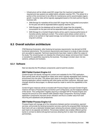 Chapter 8. Case Study I: Online Banking Services 163
– Infrastructure will be initially sized 50% larger than the maximum projected load
required and new systems are added before utilization reaches 75%. This allows for a
portion of the environment to be offline for maintenance and to accommodate organic
growth. Customer data will be logically segregated based on the bank partner they do
business with.
• SAN Storage for metadata will be sized 50% larger than the projected consumption
for the year and will be expanded before capacity reaches 75%.
• SAN Storage for the database will be sized 50% larger than the projected
consumption for the year and will be expanded before capacity reaches 75%.
• SAN Storage for a Content Engine Cache will be used to improve performance of
transitive activity relating to content. The content cache allows content which is
active to be cached on high speed storage, but archived to lower cost storage for
long term archival.
8.3 Overall solution architecture
ITSO Banking Corporation, after finalizing its business requirements, has derived its ECM
functional requirements. The functional requirements were based on a study of data volumes
and use patterns expected. Technical requirements have been made to reflect the output of
the study. The remaining task is to develop the infrastructure design and ensure that it meets
or exceeds the capabilities required by the business. The design is broken down into two
sections, software and hardware.
8.3.1 Software
Next we describe the P8 software components used to build the solution.
IBM FileNet Content Engine 4.0
Content Engine will directly manage the content and metadata for the ITSO application.
Each partner bank will be assigned an object store which logically segregates each banking
environment from the other. This allows each bank to introduce changes to their online
banking application without interfering with other banks and their customers. Although mass
changes would be discouraged, no attempt would be made to restrict the capabilities of the
platform.
Content Engine instances will be co-located with Process Engine and each Content Engine
instance will have a Process Engine connection point configured to use the loopback address
of the server. This configuration negates requiring a managed VIP for Process Engine and
reduces the amount on wire network traffic between these components. Running multiple
application components improves server utilization and thus is a better value from both
recurring and capitalized cost perspectives.
IBM FileNet Process Engine 4.0
Process Engine will manage all of the interactions between partner connections, payment
services, and provide the banking transaction services used by the proposed Web interfaces.
Each bank will use a dedicated isolated region allowing the process related functionality for
each bank to be separate and distinct. The process isolation also enables different partner
banks to connect to distinct bill payment services allowing them to retain their established
partnerships.
 