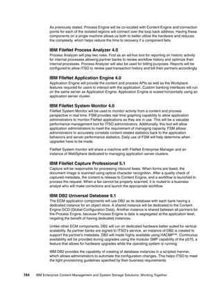164 IBM Enterprise Content Management and System Storage Solutions: Working Together
As previously stated, Process Engine will be co-located with Content Engine and connection
points for each of the isolated regions will connect over the loop back address. Having these
components on a single machine allows us both to better utilize the hardware and reduces
the complexity, which helps reduce the time to recovery if a component fails.
IBM FileNet Process Analyzer 4.0
Process Analyzer will play two roles. First as an ad-hoc tool for reporting on historic activity
for internal processes allowing partner banks to review workflow history and optimize their
internal processes. Process Analyzer will also be used for billing purposes. Reports will be
configured to allow ITSO to review past transaction history and bill their partners accordingly.
IBM FIleNet Application Engine 4.0
Application Engine will provide the content and process APIs as well as the Workplace
features required for users to interact with the application. Custom banking interfaces will run
on the same server as Application Engine. Application Engine is scaled horizontally using an
application server cluster.
IBM FileNet System Monitor 4.0
FileNet System Monitor will be used to monitor activity from a content and process
perspective in real time. FSM provides real time graphing capability to allow application
administrators to monitor FileNet applications as they are in use. This will be a valuable
performance management tool for ITSO administrators. Additionally, this tool will allow
application administrators to meet the requirement of managing capacity. FSM allows
administrators to accurately correlate content related statistics back to the application
behaviors and server performance statistics. Daily use of FSM will help determine when
upgrades have to be made.
FileNet System monitor will share a machine with FileNet Enterprise Manager and an
instance of WebSphere dedicated to managing application server clusters.
IBM FileNet Capture Professional 5.1
Capture will be responsible for processing inbound faxes. When forms are faxed, the
document image is scanned using optical character recognition. After a quality check of
captured metadata, the content is release to Content Engine, and a workflow is launched to
process the request. When a fax cannot be properly scanned, it is routed to a business
analyst who will make corrections and launch the appropriate workflow.
IBM DB2 Universal Database 9.1
The ECM application components will use DB2 as its database with each bank having a
dedicated instance for an object store. A shared instance will be dedicated to the Content
Engine GCD (Global Configuration Data). Another instance is shared between all partners for
the Process Engine, because Process Engine is data is segregated at the application level,
negating the benefit of having dedicated instances.
Unlike other ECM components, DB2 will run on dedicated hardware better suited for vertical
scalability. As partner banks are signed to ITSO’s service, an instance of DB2 is created to
support the partner’s metadata. DB2 will made highly available using HACMP™. Continuous
availability will be provided during upgrades using the modular SMP capability of the p570, a
feature that allows for hardware upgrades while the operating system is running.
IBM DB2 provides the capability of creating of database instances in a scripted manner,
which allows administrators to automate the configuration changes. This helps ITSO to meet
the tight provisioning guidelines specified by their business requirements.
 