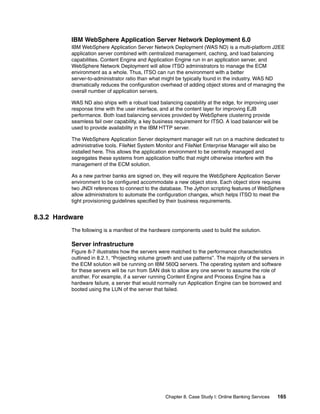 Chapter 8. Case Study I: Online Banking Services 165
IBM WebSphere Application Server Network Deployment 6.0
IBM WebSphere Application Server Network Deployment (WAS ND) is a multi-platform J2EE
application server combined with centralized management, caching, and load balancing
capabilities. Content Engine and Application Engine run in an application server, and
WebSphere Network Deployment will allow ITSO administrators to manage the ECM
environment as a whole. Thus, ITSO can run the environment with a better
server-to-administrator ratio than what might be typically found in the industry. WAS ND
dramatically reduces the configuration overhead of adding object stores and of managing the
overall number of application servers.
WAS ND also ships with a robust load balancing capability at the edge, for improving user
response time with the user interface, and at the content layer for improving EJB
performance. Both load balancing services provided by WebSphere clustering provide
seamless fail over capability, a key business requirement for ITSO. A load balancer will be
used to provide availability in the IBM HTTP server.
The WebSphere Application Server deployment manager will run on a machine dedicated to
administrative tools. FileNet System Monitor and FileNet Enterprise Manager will also be
installed here. This allows the application environment to be centrally managed and
segregates these systems from application traffic that might otherwise interfere with the
management of the ECM solution.
As a new partner banks are signed on, they will require the WebSphere Application Server
environment to be configured accommodate a new object store. Each object store requires
two JNDI references to connect to the database. The Jython scripting features of WebSphere
allow administrators to automate the configuration changes, which helps ITSO to meet the
tight provisioning guidelines specified by their business requirements.
8.3.2 Hardware
The following is a manifest of the hardware components used to build the solution.
Server infrastructure
Figure 8-7 illustrates how the servers were matched to the performance characteristics
outlined in 8.2.1, “Projecting volume growth and use patterns”. The majority of the servers in
the ECM solution will be running on IBM 560Q servers. The operating system and software
for these servers will be run from SAN disk to allow any one server to assume the role of
another. For example, if a server running Content Engine and Process Engine has a
hardware failure, a server that would normally run Application Engine can be borrowed and
booted using the LUN of the server that failed.
 