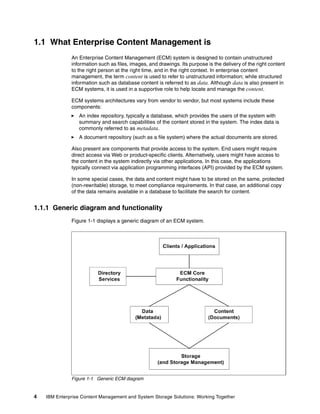 4 IBM Enterprise Content Management and System Storage Solutions: Working Together
1.1 What Enterprise Content Management is
An Enterprise Content Management (ECM) system is designed to contain unstructured
information such as files, images, and drawings. Its purpose is the delivery of the right content
to the right person at the right time, and in the right context. In enterprise content
management, the term content is used to refer to unstructured information; while structured
information such as database content is referred to as data. Although data is also present in
ECM systems, it is used in a supportive role to help locate and manage the content.
ECM systems architectures vary from vendor to vendor, but most systems include these
components:
An index repository, typically a database, which provides the users of the system with
summary and search capabilities of the content stored in the system. The index data is
commonly referred to as metadata.
A document repository (such as a file system) where the actual documents are stored.
Also present are components that provide access to the system. End users might require
direct access via Web or product-specific clients. Alternatively, users might have access to
the content in the system indirectly via other applications. In this case, the applications
typically connect via application programming interfaces (API) provided by the ECM system.
In some special cases, the data and content might have to be stored on the same, protected
(non-rewritable) storage, to meet compliance requirements. In that case, an additional copy
of the data remains available in a database to facilitate the search for content.
1.1.1 Generic diagram and functionality
Figure 1-1 displays a generic diagram of an ECM system.
Figure 1-1 Generic ECM diagram
 