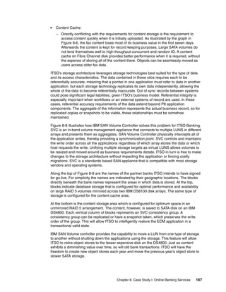 Chapter 8. Case Study I: Online Banking Services 167
Content Cache:
– Directly conflicting with the requirements for content storage is the requirement to
access content quickly when it is initially uploaded. As illustrated by the graph in
Figure 8-6, the fax content loses most of its business value in the first seven days.
Afterwards the content is kept for record keeping purposes. Large SATA volumes do
not lend themselves well to high thoughput concurrent and random IO. A content
cache on Fibre Channel disk provides better performance when it is required, without
the expense of storing all of the content there. Objects can be seamlessly moved as
users access older fax data.
ITSO’s storage architecture leverages storage technologies best suited for the type of data
and its access characteristics. The data contained in these silos requires each to be
referentially accurate, meaning that a pointer in one application must refer to data in another
application, but each storage technology replicates its own data independently, allowing the
whole of the data to become referentially inaccurate. Out of sync records between systems
could pose significant legal liabilities, given ITSO’s business model. Referential integrity is
especially important when workflows or an external systems of record are used. In these
cases, referential accuracy requirements of the data extend beyond P8 application
components. The aggregate of the information represents the actual business record, so for
replicated copies or snapshots to be viable, these relationships must be somehow
maintained.
Figure 8-8 illustrates how IBM SAN Volume Controller solves this problem for ITSO Banking.
SVC is an in-band volume management appliance that connects to multiple LUNS in different
arrays and presents them as aggregates. SAN Volume Controller physically intercepts all of
the application writes, thereby providing a synchronization point. SVC controls and maintains
the write order across all the applications regardless of which array stores the data or which
host requests the write. Unifying multiple storage targets as virtual LUNS allows volumes to
be resized and moved around as business requirements dictate. ITSO in turn is free to make
changes to the storage architecture without impacting the application or forcing costly
migrations. SVC is a standards based SAN appliance that is compatible with most storage
vendors and operating systems.
Along the top of Figure 8-8 are the names of the partner banks ITSO intends to have signed
for go-live. For simplicity the names are indicated by their geographic locations. The blocks
directly beneath the bank names represent the areas in which data is stored. At the top,
blocks indicate database storage that is configured for optimal performance and availability
on large RAID 5 volumes mirrored across two IBM DS8100 disk arrays. The same type of
storage is configured for the content cache area.
At the bottom is the content storage area which is configured for optimum space in an
unmirrored RAID 5 arrangement. The content, however, is saved to SATA disk on an IBM
DS4800. Each vertical column of blocks represents an SVC consistency group. A
consistency group can be replicated or have a snapshot taken, which preserves the write
order of the group. This will allow ITSO to intelligently restore the ECM application in a
transactional valid state.
IBM SAN Volume controller provides the capability to move a LUN from one type of storage
to another without shutting down the applications using the storage. This feature will allow
ITSO to retire object stores to the lesser expensive disk on the DS4800. Just as content
exhibits a diminishing value over time, so will old bank transactions. ITSO will have the
freedom to create new object stores each year and move the previous year’s object store to
slower SATA storage.
 
