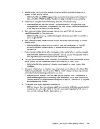 Chapter 8. Case Study I: Online Banking Services 169
No interruption can occur in the service at any time and no single banking partner is
allowed to affect another partner.
– IBM FileNet P8 with IBM Storage provides application level segmentation of partner
data, while IBM HACMP and IBM WebSphere ND provide continuous availability.
Infrastructure changes must not adversely affect the service in any way.
– IBM FileNet P8 and IBM SAN Volume Controller allow the ITSO application to be
managed in the background independent of the code running the front end interfaces
or the Web services used by outside entities.
Bank partners must be able to integrate their services with ITSO with the same
capabilities available to their customers.
– IBM FileNet P8 allows any workflow to integrate with and expose Web services for a
cradle-to-grave SOA.
Bank partners must be able to reconcile records and make manual changes to correct
banking errors.
– IBM FielNet P8 provides a security model for back end management of the ITSO
application allowing partner analysts to retrieve data and reconcile customer
transactions.
Partner banks must be able to offer their customers the ability to fax in banking requests
– IBM FileNet P8, IBM FileNet Capture and IBM Storage provide the capability to fax in
banking orders and have them processed automatically.
The user interface intended for the customers of partner banks must be brandable. It must
not be obvious that the partner has out sourced the service to a third party.
– IBM FileNet P8 ships with an API allowing broad flexibility to create custom Web
interfaces.
Choices in infrastructure at inception must not preclude vendor choice in the future. The
platform must be flexible enough to allow ITSO to switch between vendors and promote
competition between existing vendors and new ones.
– IBM WebSphere, IBM DB2, and IBM SAN Volume controller allow ITSO freedom of
server and storage infrastructure freeing them from vendor lock in. IBM P8’s Service
Oriented Architecture and Component Integrator allows ITSO the freedom to integrate
with whomever they choose.
The service must assert geographic redundancy.
– IBM San Volume Controller allows any LUN announced by SVC to be replicated while
maintaining the write order fidelity of the entire application regards of which server it
runs on, or the storage that the data is saved to.
 