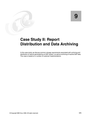 © Copyright IBM Corp. 2008. All rights reserved. 171
Chapter 9. Case Study II: Report
Distribution and Data Archiving
In this case study, we discuss common storage requirements associated with archiving and
distribution of reports generated by an SAP system, as well as archiving of inactive SAP data.
This case is based on a number of customer implementations.
9
 