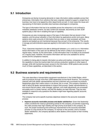 172 IBM Enterprise Content Management and System Storage Solutions: Working Together
9.1 Introduction
Companies are facing increasing demands to make information widely available across their
enterprises. Information from solutions that were originally created to support a single line of
business now have to be tapped by other departments as well. In most cases the reuse and
repurposing of information provides clear business advantages to companies.
The type of information that has to be available across the enterprise is not confined to
metadata (database content), but also content (for example, documents) as well. ECM
systems play a vital role in enabling this type of capability.
Companies are also increasingly aware of the type of information that are stored in their
systems, and the actual utilization of that information by applications and/or end users. Many
systems store vasts amounts of information that are rarely or never accessed; yet those
systems are backed up and maintained because they are part of the enterprise. This results
in storage and administrative expenses applied to information that is not required on a regular
basis.
Thus, it becomes important to be able to distinguish between active and inactive information.
Active information in this case can be defined as that which is likely to be accessed on a
regular basis. Inactive, by the same token, is that information that is not likely to be accessed
on a regular basis. However, the inactive information still has to be available for ad-hoc
access and for compliance reasons.
In addition to being able to classify information as active and inactive, companies must have
the capability to move the inactive data from primary production systems to other types of
storage, while still maintaining proper access to the information. ECM systems also provide
much of these capabilities, as described in this section.
9.2 Business scenario and requirements
This case describes a transportation equipment manufacturer in the United States, which
sells its products through more than 3,000 dealerships across North America. The company
interacts with both dealer representatives and end customers who purchases its products.
Dealerships place their orders online or via phone, fax or e-mail. The company maintains a
staff of about 30 dealer representatives to support that process. Dealer representatives try
and ensure that all orders, order changes, payment, and credit adjustments are processed
accurately and in a timely manner, and that the dealers are kept informed. They are also
available to respond to any questions the dealers might have regarding specific accounts
payable issues.
The company had some specific business objectives related to the accounts receivable
process:
Improve accounts receivable process and dealer satisfaction: Given that dealership
orders constitute the revenue generating activity for the company, all activities supporting
the order process have high visibility and high priority at all levels in the company. As
such, the proper functioning and continuous improvement to the accounts receivable
process is a top priority for the company. To improve on the process, and to increase
dealer satisfaction, the company decided to allow dealers online access to their monthly
statements.
 
