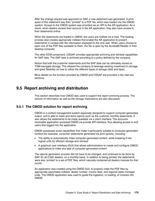 Chapter 9. Case Study II: Report Distribution and Data Archiving 175
After the change request was approved on SAP, a new statement was generated. A print
spool of this statement was then “printed” to a PDF file, which was loaded into the CMOD
system. Access to the CMOD system was provided via an API to the AR application. As a
result, when dealers access their account in the AR application, they also have access to
their statements online.
When the statements are loaded in CMOD, the users are notified via e-mail. The loading
process also creates appropriate indexes that enable the AR application to present
statements in context with the information displayed to the end user. When users choose to
open one of the PDF files available to them, the file is open by the Acrobat® Reader in their
desktop computer.
The other ECM component, CSSAP, provides appropriate archiving and retrieval capabilities
for SAP data. The SAP data is archived according to a policy defined by the company.
Notice that both the customer statements and the SAP data can be ultimately stored on
TSM-managed storage. This allowed the company to leverage existing investment in storage,
and great flexibility on how to utilize the different types of storage (disk and tape).
More details on the function provided by CMOD and CSSAP are provided in the next two
sections.
9.5 Report archiving and distribution
This section describes how CMOD was used to support the report archiving process. The
volume of information as well as the storage implications are also discussed.
9.5.1 The CMOD solution for report archiving
CMOD is a content management system especially designed to support computer-generated
output, and is able to index and store reports such as the customer monthly statements. It
also allows the statements to be made available via a client interface. The accounts
receivable application accessed CMOD via provide API interface, thus allowing access to end
users that logged into the application.
CMOD possesses some capabilities that make it particularly suitable to computer-generated
content (for example, consumer statements generated via print spools), including:
The ability to automatically index computer-generated content, while breaking it into
logical units for efficient storage and retrieval
A graphical user interface (GUI) that allows administrators to create and configure CMOD
applications to index any type of computer-generated content
The reports generation process did not have to be changed, and continued to be done by
SAP, for all 2,000 dealers, on a monthly basis. In addition to being printed, the statements
were also ‘printed’ to a set of PDF files, which naturally contained all dealers invoices for that
month.
An application was created using the CMOD GUI, to properly index the PDF files by
appropriate searchable indexes: dealer number, invoice date, and regional sales manager
code. The CMOD application was used to guide the ingestion, or loading, of invoices into
CMOD.
 
