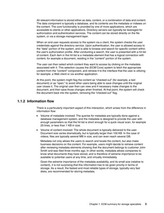 Chapter 1. ECM summary for storage specialists 5
All relevant information is stored either as data, content, or a combination of data and content.
The data component is typically a database, and its contents are the metadata or indexes on
the content. The core functionality is provided by one of more applications, which are
accessible to clients or other applications. Directory servers can typically be leveraged for
authorization and authentication services. The content can be stored directly on the file
system, or via a storage management layer.
When an end user requests access to the system via a client, the system checks the user
credentials against the directory service. Upon authentication, the user is allowed access to
the “data” portion of the system, and is able to browse and search for specific content within
the user’s authorization profile. After conducting a search, the user is presented with a hit list
of content. Each item in the hit list is a metadata element that has a logical connection with
content, for example a document, residing in the “content” portion of the system.
The user can then select which content they want to access by clicking on the metadata
associated with it. This selection causes the (ECM Core) system to fetch the appropriate
content from the “content” component, and retrieve it to the interface that the user is utilizing;
for example. a Web client or via another application.
At this point, the system might flag the content as “checked out” (for example, a text
document) or as “open,” to avoid other users being able to save changes until the original
user closes it. The original user then can view and if necessary make changes to the
document, and then save those changes when finished. At that point, the system will check
the document back into the system, removing the “checked out” flag.
1.1.2 Information flow
There is a particularly important aspect of this interaction, which arises from the difference in
information flow:
Volume of metadata involved: The queries for metadata are typically done against a
database management system, and the metadata is designed to provide the user with
enough parameters so that the hit list is short enough for a quick visual scan, for example
20 lines, or less than 1 KB in size.
Volume of content involved: The whole document is typically delivered to the user.
Document size varies dramatically, but is typically larger than 100 KB. In the case of
videos, files are typically several MB in size, and can even reach several GB.
Metadata not only allows the users to search and locate the content, but also make
business decisions on the content. For example, users might decide to retrieve content
after reviewing metadata elements showing that the document belongs to customer John
Smith and was filed three months ago. In other words, metadata allows companies to
know what documents they have stored, and is therefore of extreme importance to be
available to potential users at any time, and virtually immediately.
Given the extreme importance of the metadata availability, and its small size (relative to
content), it is not surprising that this information has to be given priority in terms of
storage. As a result, the fastest and most reliable types of storage, typically very fast
disks, are recommended for storing metadata.
 