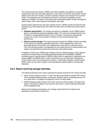 176 IBM Enterprise Content Management and System Storage Solutions: Working Together
The invoices were then stored in CMOD, and made available to the dealers via a portlet
accessing the accounts receivable application. Upon login to the Portal, each dealer had the
ability to view their own invoices, and were naturally not able to see invoices from any other
dealer. This restriction was accomplished using the out-of-the-box capability of query
restriction in CMOD. The query to the system was controlled by dealer number and regional
sales number, which were required of the dealers upon login.
Overall system response time was also of great concern. CMOD provides two features that
basically ensure that performance will remain the same even with data and content volume
growth:
Database segmentation: The indexes are stored in a database. As the CMOD system
grows, it automatically segments database tables. This means for example that for every
10 million (a configurable parameter) rows in the table, a new table is automatically
created. As a result, have hundreds of millions of rows and still maintain high
performance.
Efficient content storage: The original document loaded into CMOD is broken according
to the indexes and stored as separate logical files. These separate files, which are
essentially blocks of information, are retrieved when users ask for a particular report.
Thus, the retrieval process is not dependent on the overall amount of content stored in the
system, and performance remains the same even with system growth.
In addition to API access, CMOD also includes a client for desktop access, and an optional
component for Web access, the OnDemand Web Enablement Kit (ODWEK). ODWEK
provides access to reports stored in CMOD to Web clients or applications. Applications can
access CMOD via ODWEK APIs or other components such as Information Integrator for
Content (II4C), which is provided with the system, or Information Integrator Content Edition
(IICE), which can be used to support more sophisticated implementations involving data
federation.
9.5.2 Report archiving storage estimates
The following directives were used to estimate the storage required for the content and data:
Yearly amount of data to archive: 7.2 GB. This figure was based on sample PDF reports
which averaged 20 KB per page, including the company logo and heading pictures, and
on a report size of 10 pages on average per month, for each dealer.
CMOD database growth of about 15% of the volume of content loaded. This figure was
based on the type of indexes to be stored for each report, and the overhead associated
with the database data.
Based on the foregoing assumptions, the storage requirements for the reports were
estimated and are shown in Figure 9-2.
 