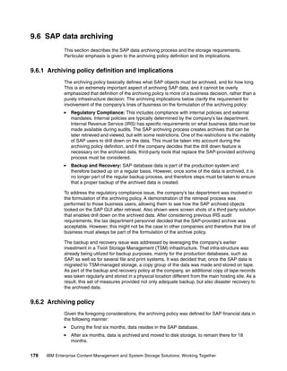 178 IBM Enterprise Content Management and System Storage Solutions: Working Together
9.6 SAP data archiving
This section describes the SAP data archiving process and the storage requirements.
Particular emphasis is given to the archiving policy definition and its implications.
9.6.1 Archiving policy definition and implications
The archiving policy basically defines what SAP objects must be archived, and for how long.
This is an extremely important aspect of archiving SAP data, and it cannot be overly
emphasized that definition of the archiving policy is more of a business decision, rather than a
purely infrastructure decision. The archiving implications below clarify the requirement for
involvement of the company’s lines of business on the formulation of the archiving policy:
Regulatory Compliance: This includes compliance with internal policies and external
mandates. Internal policies are typically determined by the company’s tax department.
Internal Revenue Service (IRS) has specific requirements on what business data must be
made available during audits. The SAP archiving process creates archives that can be
later retrieved and viewed, but with some restrictions. One of the restrictions is the inability
of SAP users to drill down on the data. This must be taken into account during the
archiving policy definition, and if the company decides that the drill down feature is
necessary on the archived data, third-party tools that replace the SAP-provided archiving
process must be considered.
Backup and Recovery: SAP database data is part of the production system and
therefore backed up on a regular basis. However, once some of the data is archived, it is
no longer part of the regular backup process, and therefore steps must be taken to ensure
that a proper backup of the archived data is created.
To address the regulatory compliance issue, the company’s tax department was involved in
the formulation of the archiving policy. A demonstration of the retrieval process was
performed to those business users, allowing them to see how the SAP archived objects
looked on the SAP GUI after retrieval. Also shown were screen shots of a third party solution
that enables drill down on the archived data. After considering previous IRS audit
requirements, the tax department personnel decided that the SAP-provided archive was
acceptable. However, this might not be the case in other companies and therefore that line of
business must always be part of the formulation of the archive policy.
The backup and recovery issue was addressed by leveraging the company’s earlier
investment in a Tivoli Storage Management (TSM) infrastructure. That infra-structure was
already being utilized for backup purposes, mainly for the production databases, such as
SAP, as well as for several file and print systems. It was decided that, once the SAP data is
migrated to TSM-managed storage, a copy group of the data was made and stored on tape.
As part of the backup and recovery policy at the company, an additional copy of tape records
was taken regularly and stored in a physical location different from the main hosting site. As a
result, this set of measures provided not only adequate backup, but also disaster recovery to
the archived data.
9.6.2 Archiving policy
Given the foregoing considerations, the archiving policy was defined for SAP financial data in
the following manner:
During the first six months, data resides in the SAP database.
After six months, data is archived and moved to disk storage, to remain there for 18
months.
 