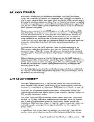 Chapter 9. Case Study II: Report Distribution and Data Archiving 183
9.9 CMOD availability
A secondary CMOD system was created that contained the same configuration as the
primary one. The system configuration and the database were the same in both systems. In
order to ensure the same objects were loaded to both cache and to a TSM-managed node in
both systems, a dual load process was utilized. That way, the same load process was applied
to both the primary and secondary systems. Since the load can be treated as a logical unit of
work, it is not a complex matter to create an administrative process to ensure that the same
load is applied to both systems.
Aliases names were created for both CMOD systems, at the Domain Name Server (DNS)
level, for example, cmod.primary.itso.com and cmod.secondary.itso.com. The DNS entries
associate these names with the IP addresses of the actual CMOD servers. The accounts
receivable application is configured to connect to the cmod.primary.itso.com. In case of
failure in that server, the administrator will receive a notification and will switch the alias
cmod.primary.itso.com to point to the secondary server. Despite being a manual switch over
process, the potential down time of up to 30 minutes was perfectly acceptable to the
company.
During the load process, the CMOD objects are loaded simultaneously into cache and
TSM-managed media. Given that dual load takes place, the cache and ‘CMOD objects’
components shown in Figure 9-4 on page 182 are therefore identical for both primary and
secondary systems. The system configuration components are identical in both systems by
creation.
As for the database components, at the end of the business day, the CMOD database is
backed up as part of the disaster recovery plan. On Saturdays, the database backup from the
primary system is restored into the secondary system. This ensures that potential changes
made to the primary database system, such as performance tuning, are reflected in the
secondary system as well.
From the foregoing discussion, it can be seen that this setup provides failover availability to
the company. It is important to notice that this was achieved with a reasonable cost, without
the utilization of cluster technology.
9.10 CSSAP availability
Similarly to CMOD, CommonStore for SAP was also installed and configured in another
server. Because CSSAP has such a small footprint, it was decided to install the secondary
component in the same server as the secondary CMOD, as shown in Figure 9-4 on page 182.
The primary and secondary systems were given network aliases names, similarly to the
CMOD system discussed in the previous section. In case of failure of the primary system, the
DNS pointed to the secondary system.
The CSSAP system basically consists of the installed software (binary files), configuration
and logs. The logs keep track of what data was archived or retrieved, and in that sense are
used for audit or administrative purposes only. For that reason, they are not vital to the
functioning of CSSAP, so in case of failure in the primary system, the secondary system can
continue to serve the archiving or retrieve requests without the use of the logs from the
primary system.
In case of failure of the primary system, it is expected that the secondary system will take
over for a period such one business day of work. After that period, and when the primary
 