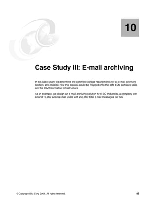 © Copyright IBM Corp. 2008. All rights reserved. 185
Chapter 10. Case Study III: E-mail archiving
In this case study, we determine the common storage requirements for an e-mail archiving
solution. We consider how this solution could be mapped onto the IBM ECM software stack
and the IBM Information Infrastructure.
As an example, we design an e-mail archiving solution for ITSO Industries, a company with
around 10,000 active e-mail users with 250,000 total e-mail messages per day.
10
 