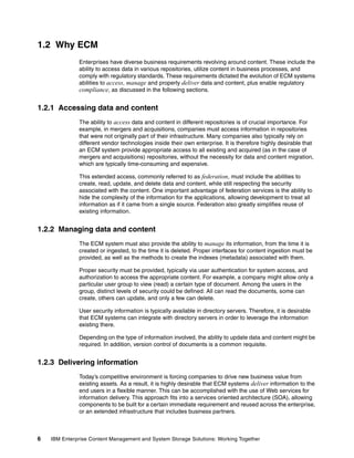 6 IBM Enterprise Content Management and System Storage Solutions: Working Together
1.2 Why ECM
Enterprises have diverse business requirements revolving around content. These include the
ability to access data in various repositories, utilize content in business processes, and
comply with regulatory standards. These requirements dictated the evolution of ECM systems
abilities to access, manage and properly deliver data and content, plus enable regulatory
compliance, as discussed in the following sections.
1.2.1 Accessing data and content
The ability to access data and content in different repositories is of crucial importance. For
example, in mergers and acquisitions, companies must access information in repositories
that were not originally part of their infrastructure. Many companies also typically rely on
different vendor technologies inside their own enterprise. It is therefore highly desirable that
an ECM system provide appropriate access to all existing and acquired (as in the case of
mergers and acquisitions) repositories, without the necessity for data and content migration,
which are typically time-consuming and expensive.
This extended access, commonly referred to as federation, must include the abilities to
create, read, update, and delete data and content, while still respecting the security
associated with the content. One important advantage of federation services is the ability to
hide the complexity of the information for the applications, allowing development to treat all
information as if it came from a single source. Federation also greatly simplifies reuse of
existing information.
1.2.2 Managing data and content
The ECM system must also provide the ability to manage its information, from the time it is
created or ingested, to the time it is deleted. Proper interfaces for content ingestion must be
provided, as well as the methods to create the indexes (metadata) associated with them.
Proper security must be provided, typically via user authentication for system access, and
authorization to access the appropriate content. For example, a company might allow only a
particular user group to view (read) a certain type of document. Among the users in the
group, distinct levels of security could be defined: All can read the documents, some can
create, others can update, and only a few can delete.
User security information is typically available in directory servers. Therefore, it is desirable
that ECM systems can integrate with directory servers in order to leverage the information
existing there.
Depending on the type of information involved, the ability to update data and content might be
required. In addition, version control of documents is a common requisite.
1.2.3 Delivering information
Today’s competitive environment is forcing companies to drive new business value from
existing assets. As a result, it is highly desirable that ECM systems deliver information to the
end users in a flexible manner. This can be accomplished with the use of Web services for
information delivery. This approach fits into a services oriented architecture (SOA), allowing
components to be built for a certain immediate requirement and reused across the enterprise,
or an extended infrastructure that includes business partners.
 