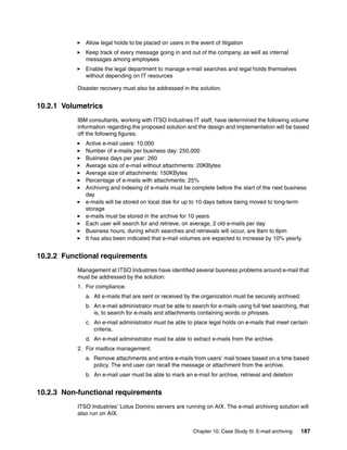 Chapter 10. Case Study III: E-mail archiving 187
Allow legal holds to be placed on users in the event of litigation
Keep track of every message going in and out of the company, as well as internal
messages among employees
Enable the legal department to manage e-mail searches and legal holds themselves
without depending on IT resources
Disaster recovery must also be addressed in the solution.
10.2.1 Volumetrics
IBM consultants, working with ITSO Industries IT staff, have determined the following volume
information regarding the proposed solution and the design and implementation will be based
off the following figures.
Active e-mail users: 10,000
Number of e-mails per business day: 250,000
Business days per year: 260
Average size of e-mail without attachments: 20KBytes
Average size of attachments: 150KBytes
Percentage of e-mails with attachments: 25%
Archiving and indexing of e-mails must be complete before the start of the next business
day
e-mails will be stored on local disk for up to 10 days before being moved to long-term
storage
e-mails must be stored in the archive for 10 years
Each user will search for and retrieve, on average, 2 old e-mails per day
Business hours, during which searches and retrievals will occur, are 8am to 6pm
It has also been indicated that e-mail volumes are expected to increase by 10% yearly.
10.2.2 Functional requirements
Management at ITSO Industries have identified several business problems around e-mail that
must be addressed by the solution:
1. For compliance:
a. All e-mails that are sent or received by the organization must be securely archived.
b. An e-mail administrator must be able to search for e-mails using full text searching, that
is, to search for e-mails and attachments containing words or phrases.
c. An e-mail administrator must be able to place legal holds on e-mails that meet certain
criteria.
d. An e-mail administrator must be able to extract e-mails from the archive.
2. For mailbox management:
a. Remove attachments and entire e-mails from users’ mail boxes based on a time based
policy. The end user can recall the message or attachment from the archive.
b. An e-mail user must be able to mark an e-mail for archive, retrieval and deletion
10.2.3 Non-functional requirements
ITSO Industries’ Lotus Domino servers are running on AIX. The e-mail archiving solution will
also run on AIX.
 