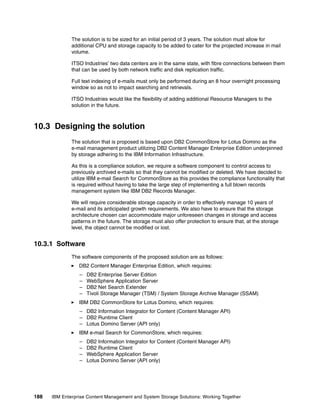 188 IBM Enterprise Content Management and System Storage Solutions: Working Together
The solution is to be sized for an initial period of 3 years. The solution must allow for
additional CPU and storage capacity to be added to cater for the projected increase in mail
volume.
ITSO Industries’ two data centers are in the same state, with fibre connections between them
that can be used by both network traffic and disk replication traffic.
Full text indexing of e-mails must only be performed during an 8 hour overnight processing
window so as not to impact searching and retrievals.
ITSO Industries would like the flexibility of adding additional Resource Managers to the
solution in the future.
10.3 Designing the solution
The solution that is proposed is based upon DB2 CommonStore for Lotus Domino as the
e-mail management product utilizing DB2 Content Manager Enterprise Edition underpinned
by storage adhering to the IBM Information Infrastructure.
As this is a compliance solution, we require a software component to control access to
previously archived e-mails so that they cannot be modified or deleted. We have decided to
utilize IBM e-mail Search for CommonStore as this provides the compliance functionality that
is required without having to take the large step of implementing a full blown records
management system like IBM DB2 Records Manager.
We will require considerable storage capacity in order to effectively manage 10 years of
e-mail and its anticipated growth requirements. We also have to ensure that the storage
architecture chosen can accommodate major unforeseen changes in storage and access
patterns in the future. The storage must also offer protection to ensure that, at the storage
level, the object cannot be modified or lost.
10.3.1 Software
The software components of the proposed solution are as follows:
DB2 Content Manager Enterprise Edition, which requires:
– DB2 Enterprise Server Edition
– WebSphere Application Server
– DB2 Net Search Extender
– Tivoli Storage Manager (TSM) / System Storage Archive Manager (SSAM)
IBM DB2 CommonStore for Lotus Domino, which requires:
– DB2 Information Integrator for Content (Content Manager API)
– DB2 Runtime Client
– Lotus Domino Server (API only)
IBM e-mail Search for CommonStore, which requires:
– DB2 Information Integrator for Content (Content Manager API)
– DB2 Runtime Client
– WebSphere Application Server
– Lotus Domino Server (API only)
 