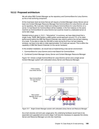 Chapter 10. Case Study III: E-mail archiving 189
10.3.2 Proposed architecture
We will utilize DB2 Content Manager as the repository and CommonStore for Lotus Domino
as the e-mail archiving component.
At the most basic level we know that we will require a Content Manager Library Server and at
least one Content Manager Resource Manager that CommonStore for Lotus Domino will use
as its repository. We must also install and configure CommonStore for Lotus Domino on a
server. E-mail Search for CommonStore will be installed, in the first instance on the same
machine as CommonStore for Lotus Domino but could be moved to a dedicated server at
some later stage.
Detailed sizing is given in 10.2.1, “Volumetrics”. In summary, we have determined that a
single 4-way, 16GB, IBM System p p690 system would approach around 17% of its rated
performance before the DB2 Net Search Extender was used to perform the full text indexing
of e-mails. To be able to index the 250,000 e-mails during the 8 hour full text indexing
windows, we have to be able to index approximately 10 e-mails per second. This is within the
capability of DB2 Net Search Extender on this server hardware.
In the smallest installation, we would look at implementing a two-server environment:
1. CommonStore for Lotus Domino and e-mail Search for CommonStore
2. Combined Content Manager Library Server and Content Manager Resource Manager
Figure 10-1 shows a single CommonStore for Lotus Domino server and a single server
Content Manager system with collocated Library Server and Resource Manager.
Figure 10-1 Single Content Manager solution with collocated Library Server and Resource Manager
As e-mail volumes and end user usage grow, the underlying hardware would have to be
expanded and upgraded and at some stage it will become necessary to separate the Library
Server and Resource Manager out onto two machines.
Tivoli Storage Manager
Library
Server
Resource
Manager
databasedatabase
Lbosdata
and staging
TSM managed devices
New Content
Manager Server and
Storage
New CommonStore
for Lotus Domino
Server
ITSO’s existing
Lotus Notes Servers
CommonStore
for Lotus Domino
Full text
index
 