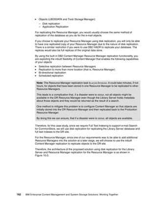 192 IBM Enterprise Content Management and System Storage Solutions: Working Together
Objects (LBOSDATA and Tivoli Storage Manager):
– Disk replication
– Application Replication
For replicating the Resource Manager, you would usually choose the same method of
replication of the database as you do for the e-mail objects.
If you choose to replicate your Resource Manager using disk replication, you will only be able
to have one replicated copy of your Resource Manager due to the nature of disk replication.
There is a similar restriction if you were to use DB2 HADR to replicate your database. The
replicas would also be full replicas of the original data store.
By using the built in DB2 Content Manager Resource Manager replication functionality, you
are exploiting the inbuilt flexibility of Content Manager that enables the following capabilities
of your objects:
Selective replication between Resource Managers
Replication to more than more location (that is, Resource Manager)
Bi-directional replication
Scheduled replication
Therefore, for this case study, since we require Full Text Indexing to support e-mail Search
for CommonStore, we will use disk replication for replicating the Library Server database and
full text indexes to the DR site.
For the Resource Manager, since one of our requirements was to be able to add additional
Resource Managers into the solution at a later stage, we will choose to use the inbuilt
Content Manager replication to replicate objects to the DR site.
Therefore, the architecture of the proposed solution using disk replication for the Library
Server and Resource Manager replication for the Resource Manager is as shown in
Figure 10-3.
Note: The Resource Manager replication task is asynchronous. It could take minutes, if not
hours, for objects that have been stored in one Resource Manager to be replicated to other
Resource Managers.
This leads to a complication that, if a disaster were to occur, not all objects might be
available in the DR Resource Manager even though the Library Server holds metadata
about those objects and they would be returned as the result of a search.
One method to mitigate this problem is to configure Content Manager so that objects are
initially stored into the DR Resource Manager and then replicated back to the Production
Resource Manager.
By doing this we can ensure, that if a disaster were to occur, all objects are available.
 