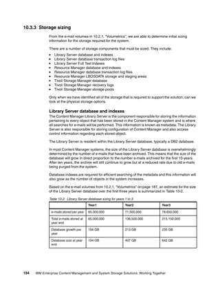 194 IBM Enterprise Content Management and System Storage Solutions: Working Together
10.3.3 Storage sizing
From the e-mail volumes in 10.2.1, “Volumetrics”, we are able to determine initial sizing
information for the storage required for the system.
There are a number of storage components that must be sized. They include:
Library Server database and indexes
Library Server database transaction log files
Library Server Full Text Indexes
Resource Manager database and indexes
Resource Manager database transaction log files
Resource Manager LBOSDATA storage and staging areas
Tivoli Storage Manager database
Tivoli Storage Manager recovery logs
Tivoli Storage Manager storage pools
Only when we have identified all of the storage that is required to support the solution, can we
look at the physical storage options.
Library Server database and indexes
The Content Manager Library Server is the component responsible for storing the information
pertaining to every object that has been stored in the Content Manager system and is where
all searches for e-mails will be performed. This information is known as metadata. The Library
Server is also responsible for storing configuration of Content Manager and also access
control information regarding each stored object.
The Library Server is resident within the Library Server database, typically a DB2 database.
In most Content Manager systems, the size of the Library Server database is overwhelmingly
determined by the number of e-mails that have been archived. This means that the size of the
database will grow in direct proportion to the number e-mails archived for the first 10 years.
After ten years, the archive will still continue to grow but at a reduced rate due to old e-mails
being purged from the system.
Database indexes are required for efficient searching of the metadata and this information will
also grow as the number of objects in the system increases.
Based on the e-mail volumes from 10.2.1, “Volumetrics” on page 187, an estimate for the size
of the Library Server database over the first three years is summarized in Table 10-2.
Table 10-2 Library Server database sizing for years 1 to 3
Year1 Year2 Year3
e-mails stored per year 65,000,000 71,500,000 78,650,000
Total e-mails stored at
year end
65,000,000 136,500,000 215,150,000
Database growth per
year
194 GB 213 GB 235 GB
Database size at year
end
194 GB 407 GB 642 GB
 