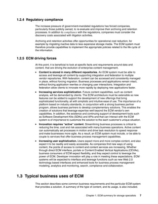 Chapter 1. ECM summary for storage specialists 7
1.2.4 Regulatory compliance
The increase pressure of government-mandated regulations has forced companies,
particularly those publicly owned, to re-evaluate and improve their archiving and retention
processes. In addition to compliance with the regulations, companies must consider the
discovery costs associated with litigation activities.
Archiving and retention activities offer opportunities for operational cost reduction, for
example by migrating inactive data to less expensive storage media. The ECM system must
therefore provide capabilities to implement the appropriate policies related to the life cycle of
the information.
1.2.5 ECM driving forces
At this point, it is beneficial to look at specific facts and requirements around data and
content, that are driving the evolution of enterprise content management.
Content is stored in many different repositories. An ECM system must be able to
access and leverage all content by supporting integration and federation to multiple
vendor repositories. With federation, content can be accessed and consistently managed
in place, without forcing migration. Business processes and applications remain intact,
without forcing application rewrites or changing user interactions. Integration and
federation allow clients to innovate more rapidly by deploying new applications faster.
Increasing services sophistication. Future content capabilities, such as content
analysis, will be demanded by clients. The ECM architecture must be extensible so new
features can be added to support the development of new offerings that bring
sophisticated functionality, all with simplistic and intuitive ease of use. The importance of a
platform based on industry standards, in conjunction with a strong business partner
program, allows business partners to develop complementary solutions. This enables the
creation of solutions that leverage expertise well beyond the ECM vendor’s own
capabilities. In addition, the existence and continuing support of development tools such
as Software Development Kits (SDKs) and APIs and that can interact with the ECM
system is of importance to customize the solution to the each customer’s unique situation.
Innovation requires “active” content. Streamlining business processes is critical to
reducing the time, cost and risk associated with many business operations. Active content
can automatically set processes in motion and drive task resolution to speed response
and make businesses more agile. As a result, an ECM system must include, or be able to
couple to services that offer business process management capabilities.
Increasing user sophistication. Users expect more and more complex content, and also
expect it to be readily and easily accessible. As companies find new ways of using
content, the points of access to content and content services are increasing. Whether
through direct ECM interface, portals or Content Enabled Vertical Applications (CEVAs),
business consumers of ECM expect flexibility, and they expect control to leverage the
power of ECM. Developer innovation will play a role in meeting these expectations. ECM
systems will be expected to interface and leverage functions such as new Web 2.0
technology based interfaces and enhanced tools for business process management
modeling, analytics and monitoring, search, compliance and collaboration.
1.3 Typical business uses of ECM
This section describes some common business requirements and the particular ECM system
that provides a solution. A summary of the type of content, and its usage, is also included.
 