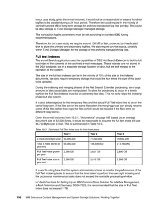 196 IBM Enterprise Content Management and System Storage Solutions: Working Together
In our case study, given the e-mail volumes, it would not be unreasonable for several hundred
logfiles to be created during a 24 hour period. Therefore we could require in the vicinity of
several hundred MB of long-term storage for archived transaction log files per day. This could
be disk storage or Tivoli Storage Manager managed storage.
The transaction logfile parameters must be set according to standard DB2 tuning
recommendations.
Therefore, for our case study, we require around 130 MB of fast, protected and replicated
disk to store the primary and secondary logfiles. We also require archive space, possibly
within Tivoli Storage Manager, for the storage of the archived transaction log files.
Full text indexes
The e-mail Search application uses the capabilities of DB2 Net Search Extender to build a full
text index of the contents of the archived e-mail messages. These indexes are not stored in
the DB2 database, but in a separate storage location on disk, but are still integral to the
operation of the system.
The size of the full text indexes can be in the vicinity of 70% of the size of the indexed
documents. We also require temporary storage that could be four times the size of the batch
to be updated.
During the indexing and merging phases of the Net Search Extender processing, very large
amounts of disk based data are manipulated. To allow for processing to occur in a timely
fashion the Full Text Indexes must be on extremely fast disk. This not only helps the indexing
phase but also search.
It is also advantageous for the temporary files and the actual Full Text Index files to be on the
same filesystem. If the files are on the same filesystem the merging phase can simply rename
some of the files rather than copy the files (which would be required if the files were on
different filesystems).
Given the e-mail volumes from 10.2.1, “Volumetrics” on page 187 based on an average
document size of 52,500 Bytes, it would be reasonable to assume the full text index will use
36,750 Bytes per e-mail. This is summarized in Table 10-3.
Table 10-3 Estimated Full Text Index size for first three years
It is worth noting here that the system administrators have to monitor the performance of the
Full Text Indexing tasks to ensure that the time taken to perform the overnight indexing and
the occasional maintenance tasks does not exceed the available processing window.
In “Best Practices for Setting Up an IBM CommonStore Solution For Mailbox Management,
e-Mail Retention and Discovery, SG24-7325, it is recommended that the size of Full Text
Index does not exceed 1 TB.
Year 1 Year 2 Year 3
e-mails stored per year 65,000,000 71,500,000 78,650,000
Total e-mails stored at
year end
65,000,000 136,500,000 215,150,000
Full Text Index growth
per year
2,388 GB 2,627 GB 2,890 GB
Full Text Index size at
year end
2,388 GB 5,016 GB 7,906 GB
 