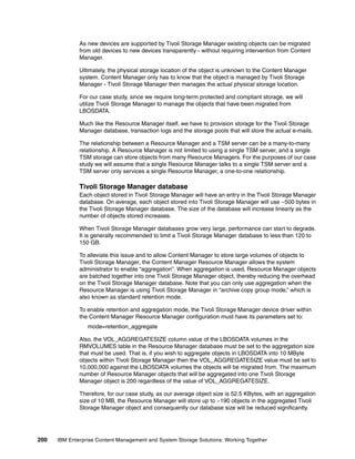 200 IBM Enterprise Content Management and System Storage Solutions: Working Together
As new devices are supported by Tivoli Storage Manager existing objects can be migrated
from old devices to new devices transparently - without requiring intervention from Content
Manager.
Ultimately, the physical storage location of the object is unknown to the Content Manager
system. Content Manager only has to know that the object is managed by Tivoli Storage
Manager - Tivoli Storage Manager then manages the actual physical storage location.
For our case study, since we require long-term protected and compliant storage, we will
utilize Tivoli Storage Manager to manage the objects that have been migrated from
LBOSDATA.
Much like the Resource Manager itself, we have to provision storage for the Tivoli Storage
Manager database, transaction logs and the storage pools that will store the actual e-mails.
The relationship between a Resource Manager and a TSM server can be a many-to-many
relationship. A Resource Manager is not limited to using a single TSM server, and a single
TSM storage can store objects from many Resource Managers. For the purposes of our case
study we will assume that a single Resource Manager talks to a single TSM server and a
TSM server only services a single Resource Manager, a one-to-one relationship.
Tivoli Storage Manager database
Each object stored in Tivoli Storage Manager will have an entry in the Tivoli Storage Manager
database. On average, each object stored into Tivoli Storage Manager will use ~500 bytes in
the Tivoli Storage Manager database. The size of the database will increase linearly as the
number of objects stored increases.
When Tivoli Storage Manager databases grow very large, performance can start to degrade.
It is generally recommended to limit a Tivoli Storage Manager database to less than 120 to
150 GB.
To alleviate this issue and to allow Content Manager to store large volumes of objects to
Tivoli Storage Manager, the Content Manager Resource Manager allows the system
administrator to enable “aggregation”. When aggregation is used, Resource Manager objects
are batched together into one Tivoli Storage Manager object, thereby reducing the overhead
on the Tivoli Storage Manager database. Note that you can only use aggregation when the
Resource Manager is using Tivoli Storage Manager in “archive copy group mode,” which is
also known as standard retention mode.
To enable retention and aggregation mode, the Tivoli Storage Manager device driver within
the Content Manager Resource Manager configuration must have its parameters set to:
mode=retention_aggregate
Also, the VOL_AGGREGATESIZE column value of the LBOSDATA volumes in the
RMVOLUMES table in the Resource Manager database must be set to the aggregation size
that must be used. That is, if you wish to aggregate objects in LBOSDATA into 10 MByte
objects within Tivoli Storage Manager then the VOL_AGGREGATESIZE value must be set to
10,000,000 against the LBOSDATA volumes the objects will be migrated from. The maximum
number of Resource Manager objects that will be aggregated into one Tivoli Storage
Manager object is 200 regardless of the value of VOL_AGGREGATESIZE.
Therefore, for our case study, as our average object size is 52.5 KBytes, with an aggregation
size of 10 MB, the Resource Manager will store up to ~190 objects in the aggregated Tivoli
Storage Manager object and consequently our database size will be reduced significantly.
 