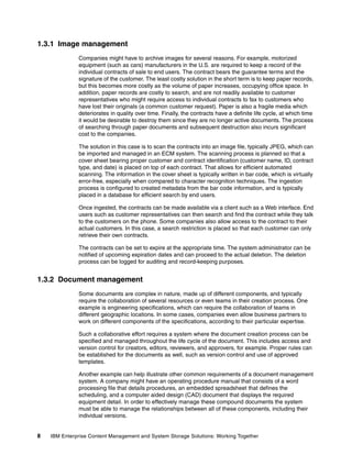 8 IBM Enterprise Content Management and System Storage Solutions: Working Together
1.3.1 Image management
Companies might have to archive images for several reasons. For example, motorized
equipment (such as cars) manufacturers in the U.S. are required to keep a record of the
individual contracts of sale to end users. The contract bears the guarantee terms and the
signature of the customer. The least costly solution in the short term is to keep paper records,
but this becomes more costly as the volume of paper increases, occupying office space. In
addition, paper records are costly to search, and are not readily available to customer
representatives who might require access to individual contracts to fax to customers who
have lost their originals (a common customer request). Paper is also a fragile media which
deteriorates in quality over time. Finally, the contracts have a definite life cycle, at which time
it would be desirable to destroy them since they are no longer active documents. The process
of searching through paper documents and subsequent destruction also incurs significant
cost to the companies.
The solution in this case is to scan the contracts into an image file, typically JPEG, which can
be imported and managed in an ECM system. The scanning process is planned so that a
cover sheet bearing proper customer and contract identification (customer name, ID, contract
type, and date) is placed on top of each contract. That allows for efficient automated
scanning. The information in the cover sheet is typically written in bar code, which is virtually
error-free, especially when compared to character recognition techniques. The ingestion
process is configured to created metadata from the bar code information, and is typically
placed in a database for efficient search by end users.
Once ingested, the contracts can be made available via a client such as a Web interface. End
users such as customer representatives can then search and find the contract while they talk
to the customers on the phone. Some companies also allow access to the contract to their
actual customers. In this case, a search restriction is placed so that each customer can only
retrieve their own contracts.
The contracts can be set to expire at the appropriate time. The system administrator can be
notified of upcoming expiration dates and can proceed to the actual deletion. The deletion
process can be logged for auditing and record-keeping purposes.
1.3.2 Document management
Some documents are complex in nature, made up of different components, and typically
require the collaboration of several resources or even teams in their creation process. One
example is engineering specifications, which can require the collaboration of teams in
different geographic locations. In some cases, companies even allow business partners to
work on different components of the specifications, according to their particular expertise.
Such a collaborative effort requires a system where the document creation process can be
specified and managed throughout the life cycle of the document. This includes access and
version control for creators, editors, reviewers, and approvers, for example. Proper rules can
be established for the documents as well, such as version control and use of approved
templates.
Another example can help illustrate other common requirements of a document management
system. A company might have an operating procedure manual that consists of a word
processing file that details procedures, an embedded spreadsheet that defines the
scheduling, and a computer aided design (CAD) document that displays the required
equipment detail. In order to effectively manage these compound documents the system
must be able to manage the relationships between all of these components, including their
individual versions.
 