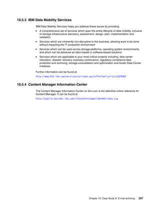 Chapter 10. Case Study III: E-mail archiving 207
10.5.3 IBM Data Mobility Services
IBM Data Mobility Services helps you address these issues by providing:
A comprehensive set of services which span the entire lifecycle of data mobility, inclusive
of storage infrastructure discovery, assessment, design, plan, implementation and
validation
Services which are inherently non-disruptive to the business, allowing work to be done
without impacting the IT production environment
Services which can be used across storage platforms, operating system environments,
and which can be delivered as labor-based or software-based solutions
Services which are applicable to your most critical projects including: data center
relocation, disaster recovery, business continuance, regulatory compliance data
protection and archiving, storage consolidation and optimization and Green Data Center
initiatives
Further information can be found at:
http://www-935.ibm.com/services/us/index.wss/offerfamily/its/a1029084
10.5.4 Content Manager Information Center
The Content Manager Information Center on ibm.com is the definitive online reference for
Content Manager. It can be found at:
http://publib.boulder.ibm.com/infocenter/cmgmt/v8r4m0/index.jsp
 