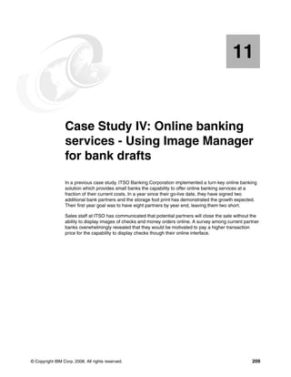 © Copyright IBM Corp. 2008. All rights reserved. 209
Chapter 11. Case Study IV: Online banking
services - Using Image Manager
for bank drafts
In a previous case study, ITSO Banking Corporation implemented a turn key online banking
solution which provides small banks the capability to offer online banking services at a
fraction of their current costs. In a year since their go-live date, they have signed two
additional bank partners and the storage foot print has demonstrated the growth expected.
Their first year goal was to have eight partners by year end, leaving them two short.
Sales staff at ITSO has communicated that potential partners will close the sale without the
ability to display images of checks and money orders online. A survey among current partner
banks overwhelmingly revealed that they would be motivated to pay a higher transaction
price for the capability to display checks though their online interface.
11
 
