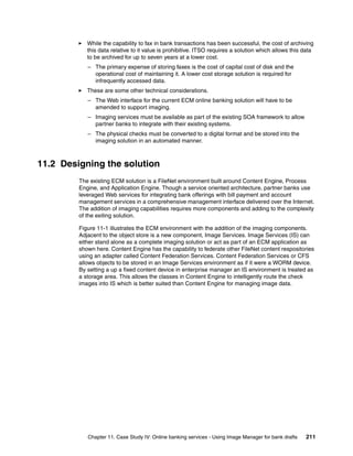 Chapter 11. Case Study IV: Online banking services - Using Image Manager for bank drafts 211
While the capability to fax in bank transactions has been successful, the cost of archiving
this data relative to it value is prohibitive. ITSO requires a solution which allows this data
to be archived for up to seven years at a lower cost.
– The primary expense of storing faxes is the cost of capital cost of disk and the
operational cost of maintaining it. A lower cost storage solution is required for
infrequently accessed data.
These are some other technical considerations.
– The Web interface for the current ECM online banking solution will have to be
amended to support imaging.
– Imaging services must be available as part of the existing SOA framework to allow
partner banks to integrate with their existing systems.
– The physical checks must be converted to a digital format and be stored into the
imaging solution in an automated manner.
11.2 Designing the solution
The existing ECM solution is a FileNet environment built around Content Engine, Process
Engine, and Application Engine. Though a service oriented architecture, partner banks use
leveraged Web services for integrating bank offerings with bill payment and account
management services in a comprehensive management interface delivered over the Internet.
The addition of imaging capabilities requires more components and adding to the complexity
of the exiting solution.
Figure 11-1 illustrates the ECM environment with the addition of the imaging components.
Adjacent to the object store is a new component, Image Services. Image Services (IS) can
either stand alone as a complete imaging solution or act as part of an ECM application as
shown here. Content Engine has the capability to federate other FileNet content respositories
using an adapter called Content Federation Services. Content Federation Services or CFS
allows objects to be stored in an Image Services environment as if it were a WORM device.
By setting a up a fixed content device in enterprise manager an IS environment is treated as
a storage area. This allows the classes in Content Engine to intelligently route the check
images into IS which is better suited than Content Engine for managing image data.
 