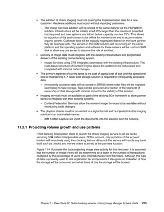 Chapter 11. Case Study IV: Online banking services - Using Image Manager for bank drafts 215
The addition of check imaging must not prolong the implementation date for a new
customer. Hardware additions must occur without impacting customers.
– The Image Services addition will be scaled in the same manner as the P8 Platform
solution. Infrastructure will be initially sized 50% larger than the maximum projected
load required and new systems are added before capacity reaches 75%. This allows
for a portion of the environment to be offline for maintenance and to accommodate
organic growth. Customer data will be logically segregated based on the bank partner
they do business with. The servers in the ECM solution will be running on the same
platform and the operating system and software for these servers will be run from SAN
disk to allow any one server to assume the role of another.
Delivery of image data must integrate with the existing infrastructure and programatic
delivery of the existing online banking system.
– Image Services using CFS integrates seamlessly with the existing infrastructure. The
class based structure of Content Engine allows the addition to be obfuscated and
completed with minimal code changes.
The primary expense of storing faxes is the cost of capital cost of disk and the operational
cost of maintaining it. A lower cost storage solution is required for infrequently accessed
data.
– Infrequently accessed data will be stored on DR550 where older files will be migrated
seamlessly to tape storage. Tape can be procured at a fraction of the total cost of
ownership of disk storage with minimal impact to the viability of the solution.
Imaging services must be available as part of the existing SOA framework to allow partner
banks to integrate with their existing systems.
– Content Federation Services allow the relevant image Services to be available without
introducing code changes.
The physical checks must be converted to a digital format and be injested into the imaging
solution in an automated manner.
– IBM FileNet Capture will inject the documents into the solution over the network.
11.2.1 Projecting volume growth and use patterns
ITSO Banking Corporation plans to launch the check imaging service to all six banks
servicing 3.34 million total possible users. Of this amount, only a portion of the account
holders will be actively using the checking feature. At launch the service will handle any bank
draft such as checks and money orders scanned at the partners location.
Figure 11-4 illustrates the data projecting image view activity for this next year. It is assumed
that the number of image views will be determined by a factor of the number of transactions
multiplied by the percentage of users who ordered checks from their bank. Although this type
of data is primarily used to size application tier components it also gives an indication of how
the storage will be consumed and what times of day the storage will be busiest.
 