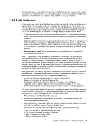 Chapter 1. ECM summary for storage specialists 9
Some companies, however, still rely on ad-hoc methods for document management, typically
using e-mail for file transmission and a shared drive as a document repository. This process
is intensive and inefficient, and increases the possibility of security breaches.
1.3.3 E-mail management
All companies use e-mail to conduct business and communicate. E-mail systems have grown
exponentially — the average number of e-mails per day easily exceeds 100 for each user,
and is increasing. Also increasing is the size of e-mails and attachments. Companies require
a way to effectively manage their growing e-mail, bring it under their compliance program,
and search it when required for litigation. Challenges and “pain points” include these:
IT: Increasing storage costs; server performance degradation; longer backup and restore
times; more costly and time consuming server upgrades and consolidation; e-mail system
downtime.
User: Slow performance; forced to use a local or personal archive that is un-managed, not
under the compliance program, is difficult to perform e-discovery in case of litigation. In
addition, local archiving practices put the companies at risk since it is virtually impossible
to ensure expired e-mails have been deleted, making them liable to be discovered during
litigation.
Compliance and Legal: Costly, time consuming and potentially error prone proof of
compliance and e-discovery.
Many IT organizations have attempted to deal with these challenges unsuccessfully by
limiting individual mailbox sizes and by deleting e-mail that reaches a certain age (for
example, an individual user gets a maximum of 10 MB or 50 MB of space; all e-mail is
automatically deleted after 90 days). However, these create regulatory compliance and legal
discovery issues and risks, as well as annoying the users. Organizations have also found that
e-mail backup tapes are completely insufficient for demonstrating regulatory compliance and
responding to litigation discovery orders.
Many government and industry regulations mandate that information be retained for minimum
periods of time. Companies have to retain information to demonstrate compliance, and to
defend their conduct in any law suits. Companies must be able to:
Identify and retain the right information for the right periods of time
dispose of information at the end of its useful life
apply legal holds to hold or suspend disposition during an audit or litigation
respond to audit or litigation discovery orders, sometimes in as little as 72 hours
demonstrate regulatory compliance through consistent execution of company policies
The proper solution is the adoption of an e-mail management system that enables companies
to meet the above criteria. One of the key capabilities of such system is the enablement and
enforcement of e-mail archiving policies. An example policy follows:
All e-mail over six months old is to be archived.
All users can retrieve their archived e-mail as required. The retrieved e-mail will be
re-archived three days afterwards.
Users belonging to the company legal and contracts departments will have all their e-mail
archived, even before it reaches the users desktop client.
Each e-mail must reside in the following storage media, depending on the age:
– Up to six months: In the e-mail system (fast disk)
– Six months to one year: Archived to slow disk
– One to five years: Archived to tape
– Older than five years: Deleted
 