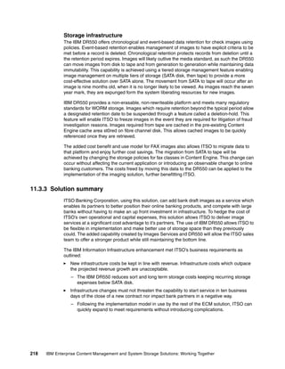218 IBM Enterprise Content Management and System Storage Solutions: Working Together
Storage infrastructure
The IBM DR550 offers chronological and event-based data retention for check images using
policies. Event-based retention enables management of images to have explicit criteria to be
met before a record is deleted. Chronological retention protects records from deletion until a
the retention period expires. Images will likely outlive the media standard, as such the DR550
can move images from disk to tape and from generation to generation while maintaining data
immutability. This capability is achieved using a tiered storage management feature enabling
image management on multiple tiers of storage (SATA disk, then tape) to provide a more
cost-effective solution over SATA alone. The movement from SATA to tape will occur after an
image is nine months old, when it is no longer likely to be viewed. As images reach the seven
year mark, they are expunged form the system liberating resources for new images.
IBM DR550 provides a non-erasable, non-rewriteable platform and meets many regulatory
standards for WORM storage. Images which require retention beyond the typical period allow
a designated retention date to be suspended through a feature called a deletion-hold. This
feature will enable ITSO to freeze images in the event they are required for litigation of fraud
investigation reasons. Images required from tape are cached in the pre-existing Content
Engine cache area st0red on fibre channel disk. This allows cached images to be quickly
referenced once they are retrieved.
The added cost benefit and use model for FAX images also allows ITSO to migrate data to
that platform and enjoy further cost savings. The migration from SATA to tape will be
achieved by changing the storage policies for fax classes in Content Engine. This change can
occur without affecting the current application or introducing an observable change to online
banking customers. The costs freed by moving this data to the DR550 can be applied to the
implementation of the imaging solution, further benefitting ITSO.
11.3.3 Solution summary
ITSO Banking Corporation, using this solution, can add bank draft images as a service which
enables its partners to better position their online banking products, and compete with large
banks without having to make an up front investment in infrastructure. To hedge the cost of
ITSO’s own operational and capital expenses, this solution allows ITSO to deliver image
services at a significant cost advantage to it’s partners. The use of IBM DR550 allows ITSO to
be flexible in implementation and make better use of storage space than they previously
could. The added capability created by Images Services and DR550 will allow the ITSO sales
team to offer a stronger product while still maintaining the bottom line.
The IBM Information Infrastructure enhancement met ITSO’s business requirements as
outlined:
New infrastructure costs be kept in line with revenue. Infrastructure costs which outpace
the projected revenue growth are unacceptable.
– The IBM DR550 reduces sort and long term storage costs keeping recurring storage
expenses below SATA disk.
Infrastructure changes must not threaten the capability to start service in ten business
days of the close of a new contract nor impact bank partners in a negative way.
– Following the implementation model in use by the rest of the ECM solution, ITSO can
quickly expand to meet requirements without introducing complications.
 