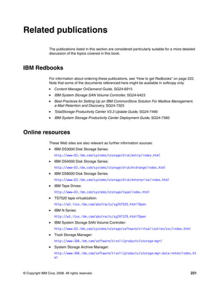© Copyright IBM Corp. 2008. All rights reserved. 221
Related publications
The publications listed in this section are considered particularly suitable for a more detailed
discussion of the topics covered in this book.
IBM Redbooks
For information about ordering these publications, see “How to get Redbooks” on page 222.
Note that some of the documents referenced here might be available in softcopy only.
Content Manager OnDemand Guide, SG24-6915
IBM System Storage SAN Volume Controller, SG24-6423
Best Practices for Setting Up an IBM CommonStore Solution For Mailbox Management,
e-Mail Retention and Discovery, SG24-7325
TotalStorage Productivity Center V3.3 Update Guide, SG24-7490
IBM System Storage Productivity Center Deployment Guide, SG24-7560
Online resources
These Web sites are also relevant as further information sources:
IBM DS3000 Disk Storage Series:
http://www-03.ibm.com/systems/storage/disk/entry/index.html
IBM DS4000 Disk Storage Series:
http://www-03.ibm.com/systems/storage/disk/midrange/index.html
IBM DS8000 Disk Storage Series:
http://www-03.ibm.com/systems/storage/disk/enterprise/index.html
IBM Tape Drives:
http://www-03.ibm.com/systems/storage/tape/index.html
TS7520 tape virtualization:
http://w3.itso.ibm.com/abstracts/sg247520.html?Open
IBM N Series:
http://w3.itso.ibm.com/abstracts/sg247129.html?Open
IBM System Storage SAN Volume Controller:
http://www-03.ibm.com/systems/storage/software/virtualization/svc/index.html
Tivoli Storage Manager:
http://www-306.ibm.com/software/tivoli/products/storage-mgr/
System Storage Archive Manager:
http://www-306.ibm.com/software/tivoli/products/storage-mgr-data-reten/index.ht
ml
 