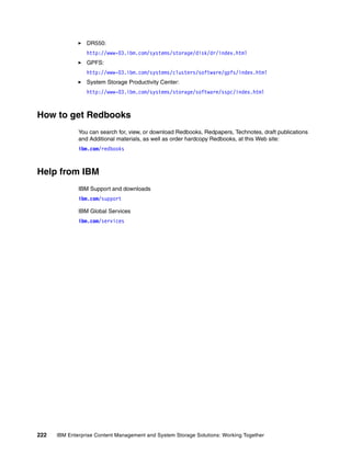 222 IBM Enterprise Content Management and System Storage Solutions: Working Together
DR550:
http://www-03.ibm.com/systems/storage/disk/dr/index.html
GPFS:
http://www-03.ibm.com/systems/clusters/software/gpfs/index.html
System Storage Productivity Center:
http://www-03.ibm.com/systems/storage/software/sspc/index.html
How to get Redbooks
You can search for, view, or download Redbooks, Redpapers, Technotes, draft publications
and Additional materials, as well as order hardcopy Redbooks, at this Web site:
ibm.com/redbooks
Help from IBM
IBM Support and downloads
ibm.com/support
IBM Global Services
ibm.com/services
 