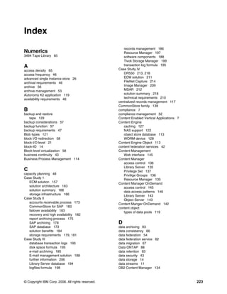 © Copyright IBM Corp. 2008. All rights reserved. 223
Index
Numerics
3494 Tape Library 85
A
access density 65
access frequency 46
advanced single instance store 26
archival requirements 46
archive 56
archive management 53
Autonomy K2 application 119
availability requirements 46
B
backup and restore
tape 129
backup considerations 57
backup function 57
backup requirements 47
Blob types 121
block I/O redirection 58
block-I/O level 21
block-IO 14
Block-level virtualization 58
business continuity 40
Business Process Management 114
C
capacity planning 48
Case Study 1
ECM solution 157
solution architecture 163
solution summary 168
storage infrastructure 166
Case Study II
accounts receivable process 173
CommonStore for SAP 183
failover availability 183
recovery and high availability 182
report archiving process 175
SAP archiving 178
SAP database 173
solution benefits 184
storage requirements 179, 181
Case Study III
database transaction logs 195
disk space formula 195
e-mail archiving 185
E-mail management solution 188
further information 206
Library Server database 194
logfiles formula 198
records management 186
Resource Manager 197
software components 188
Tivoli Storage Manager 199
transaction log formula 195
Case Study IV
DR550 213, 218
ECM solution 211
FileNet Capture 214
Image Manager 209
MSAR 212
solution summary 218
technical requirements 210
centralized records management 117
CommonStore family 139
compliance 7
compliance management 52
Content Enabled Vertical Applications 7
Content Engine
caching 127
NAS support 122
object store database 113
WORM device 128
Content Engine Object 113
content federation services 42
Content Management
Web interface 145
Content Manager
access control 136
Library Server 135
Privilege Set 137
Privilige Groups 136
Resource Manager 135
Content Manager OnDemand
access control 145
data access patterns 146
Library Server 143
Object Server 143
Content Manger OnDemand 142
content object
types of data pools 119
D
data archiving 93
data consistency 66
data federation 54
data federation service 62
data migration 67
Data ONTAP 88
data retention 93
data security 43
data storage 14
data streams 11
DB2 Content Manager 134
 