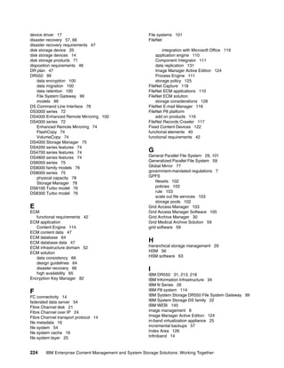 224 IBM Enterprise Content Management and System Storage Solutions: Working Together
device driver 17
disaster recovery 57, 66
disaster recovery requirements 47
disk storage device 20
disk storage devices 14
disk storage products 71
disposition requirements 46
DR plan 47
DR550 99
data encryption 100
data migration 100
data retention 100
File System Gateway 99
models 99
DS Command Line Interface 78
DS3000 series 72
DS4000 Enhanced Remote Mirroring 100
DS4000 series 72
Enhanced Remote Mirroring 74
FlashCopy 74
VolumeCopy 74
DS4000 Storage Manager 75
DS4200 series features 74
DS4700 series features 74
DS4800 series features 74
DS6000 series 75
DS8000 family models 76
DS8000 series 75
physical capacity 78
Storage Manager 78
DS8100 Turbo model 76
DS8300 Turbo model 76
E
ECM
functional requirements 42
ECM application
Content Engine 114
ECM content data 47
ECM database 64
ECM database data 47
ECM infrastructure domain 52
ECM solution
data consistency 66
design guidelines 64
disaster recovery 66
high availability 65
Encryption Key Manager 82
F
FC connectivity 14
federated data server 54
Fibre Channel disk 21
Fibre Channel over IP 24
Fibre Channel transport protocol 14
file metadata 16
file system 54
file system cache 16
file system layer 25
File systems 101
FileNet
integration with Microsoft Office 119
application engine 110
Component Integrator 111
data replication 131
Image Manager Active Edition 124
Process Engine 111
storage policy 125
FileNet Capture 118
FileNet ECM applications 110
FileNet ECM solution
storage considerations 128
FileNet E-mail Manager 116
FileNet P8 platform
add on products 116
FileNet Records Crawler 117
Fixed Content Devices 122
functional elements 40
functional requirements 42
G
General Parallel File System 29, 101
Generalized Parallel File System 59
Global Mirror 77
government-mandated regulations 7
GPFS
filesets 102
policies 103
rule 103
scale out file services 103
storage pools 102
Grid Access Manager 103
Grid Access Manager Software 105
Grid Archive Manager 30
Grid Medical Archive Solution 59
grid software 59
H
hierarchical storage management 29
HSM 56
HSM software 63
I
IBM DR550 31, 213, 218
IBM Information Infrastructure 34
IBM N Series 26
IBM P8 system 114
IBM System Storage DR550 File System Gateway 99
IBM System Storage DS family 22
IBM WEBi 145
image management 8
Image Manager Active Edition 124
in-band virtualization appliance 25
incremental backups 57
Index Area 126
Infiniband 14
 
