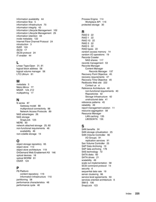 Index 225
Information availability 44
information flow 5
information infrastructure 70
information integrity 43
Information Lifecycle Management 102
information Lifecycle Management 29
information retention 44
inode metadata 122
Internet Fibre Channel Protocol 24
introduction 3
ISAR 124
iSCSI 17
iSCSI protocol 24
IT enabler 44
L
Linear Tape-Open 31, 81
logical block address 58
logical volume manager 56
LTO Ultrium 81
M
metadata 5
Metro Mirror 77
MSAR 124, 212
multipathing 17
N
N series 87
Gateway model 88
multiprotocol connectivity 88
Network Access Protocols 89
NAS advantages 26
NAS storage
SnapLock 123
NERE 93
network attached storage 25, 60
non-functional requirements 46
availability 46
non-volatile storage 14
O
object storage repository 65
object store 113
object store architecture 119
OnDemand Web Enablement Kit 146
optical devices 18
optical WORM 61
OSAR 124
P
P8 Platform
content repository 119
Information Infrastructure 110
partitioning 58
performance characteristics 48
performance cycle 46
Process Engine 114
Workplace API 119
protected storage 30
R
RAID 0 22
RAID 1 22
RAID 10 22
RAID 3 22
RAID 5 22
RAID types 22
random access memory 14
random I/O operations 19
Records Crawler
NAS shares 117
records management 53
Records Manager
Content Manager
Records Manager 137
Recovery Point Objective 45
recovery requirements 47
Recovery Time Objective 45
Redbooks Web site 222
Contact us xi
Reference Architecture 40
non-functional requirements 40
Repositories 42
Storage Infrastructure 42
unstructured data 41
reference patterns 45
reliability 49
report management solution 11
resource aggregation 58
Resource Manager
LAN caching 135
LBOSDATA 135
S
SAN benefits 24
SAN storage virtualization 25
SAN Volume Controller 90
I/O Groups 91
replication services 91
San Volume Controller 25
SAP Data Archiving 10
SAP data archiving 178
SAS technology 72
SATA disks 60
SATA drives 21
scalability 49
scale out implementation 58
SCSI command protocol 14
security 6
sequential data rate 19
server clustering 66
service level agreements 50
services oriented architecture 6
SMI-S 106
SnapLock 123
 