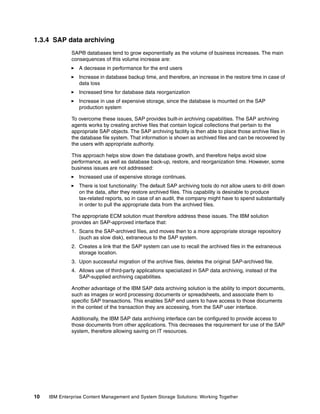10 IBM Enterprise Content Management and System Storage Solutions: Working Together
1.3.4 SAP data archiving
SAP® databases tend to grow exponentially as the volume of business increases. The main
consequences of this volume increase are:
A decrease in performance for the end users
Increase in database backup time, and therefore, an increase in the restore time in case of
data loss
Increased time for database data reorganization
Increase in use of expensive storage, since the database is mounted on the SAP
production system
To overcome these issues, SAP provides built-in archiving capabilities. The SAP archiving
agents works by creating archive files that contain logical collections that pertain to the
appropriate SAP objects. The SAP archiving facility is then able to place those archive files in
the database file system. That information is shown as archived files and can be recovered by
the users with appropriate authority.
This approach helps slow down the database growth, and therefore helps avoid slow
performance, as well as database back-up, restore, and reorganization time. However, some
business issues are not addressed:
Increased use of expensive storage continues.
There is lost functionality: The default SAP archiving tools do not allow users to drill down
on the data, after they restore archived files. This capability is desirable to produce
tax-related reports, so in case of an audit, the company might have to spend substantially
in order to pull the appropriate data from the archived files.
The appropriate ECM solution must therefore address these issues. The IBM solution
provides an SAP-approved interface that:
1. Scans the SAP-archived files, and moves then to a more appropriate storage repository
(such as slow disk), extraneous to the SAP system.
2. Creates a link that the SAP system can use to recall the archived files in the extraneous
storage location.
3. Upon successful migration of the archive files, deletes the original SAP-archived file.
4. Allows use of third-party applications specialized in SAP data archiving, instead of the
SAP-supplied archiving capabilities.
Another advantage of the IBM SAP data archiving solution is the ability to import documents,
such as images or word processing documents or spreadsheets, and associate them to
specific SAP transactions. This enables SAP end users to have access to those documents
in the context of the transaction they are accessing, from the SAP user interface.
Additionally, the IBM SAP data archiving interface can be configured to provide access to
those documents from other applications. This decreases the requirement for use of the SAP
system, therefore allowing saving on IT resources.
 
