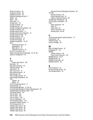 226 IBM Enterprise Content Management and System Storage Solutions: Working Together
SnapLock feature 26
SnapLock function 30
SnapShot function 26
Software Development Kits 7
SSAR 124
SSPC 108
Static data 47
storage area 121
storage concepts 13
storage devices 18
storage management software 26
storage monitoring 28
storage network fabric 17
storage performance indicators 19
storage product matrix 70
storage solutions 28
storage subsystems 14
storage terminology 14
storage virtualization 14, 25
SVC
FlashCopy function 91
Global Mirror 91
Metro Mirror 91
replication services 91
SVC 4.2.1 functions 92
System Storage Archive Manager 27, 31, 98
systems management 50
T
tape
backup and restore 129
tape data 18
tape data encryption 23
Tape Encryption 82
tape library 23
tape mount time 19
tape positioning time 19
tape storage 60
Tape storage devices 23
tape storage subsystems 80
TCO
CAPEX 45
OPEX 45
TCP/IP transport protocol 17
tiered storage 29
Tivoli Storage Manager 27, 66, 92
Tivoli Storage Manager for Space Management 29
TotalStorage Productivity Center 105
TPC Basic Edition 107
TPC for Data 105
TPC for Disk 106
TPC for Fabric 106
TPC for Replication 107
TPC Standard Edition 107
transaction-related content 11
TS1120 tape drive 81
TS3100 Tape Library 83
TS3200 Tape Library 83
TS3310 Tape Library 83
TS3500 Tape Library 84
Advanced Library Management System 84
TS7520
disaster recovery 86
Export Network Copy 87
network replication feature 86
TS7520 tape virtualization 85
TS7700 tape virtualization 85
TSM
client component 94
HSM 97
object data 94
server component 94
storage pools 94–95
V
virtual storage system logical partitions 77
virtualization 58
volatile storage 14
volume manager 56
W
Web 2.0 digital content 78
Workplace XT 119
WORM
content caching 128
Fixed Content Devices 122
WORM devices 30, 61
WORM format 81
WORM functionality 23
WORM solutions 30
X
XIV architecture 78
XIV grid storage device 59
XIV storage system 78
 