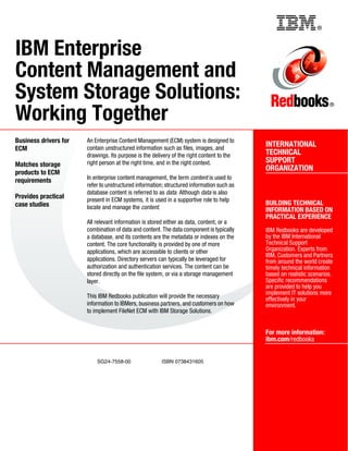 ®
SG24-7558-00 ISBN 0738431605
INTERNATIONAL
TECHNICAL
SUPPORT
ORGANIZATION
BUILDING TECHNICAL
INFORMATION BASED ON
PRACTICAL EXPERIENCE
IBM Redbooks are developed
by the IBM International
Technical Support
Organization. Experts from
IBM, Customers and Partners
from around the world create
timely technical information
based on realistic scenarios.
Specific recommendations
are provided to help you
implement IT solutions more
effectively in your
environment.
For more information:
ibm.com/redbooks
®
IBM Enterprise
Content Management and
System Storage Solutions:
Working Together
Business drivers for
ECM
Matches storage
products to ECM
requirements
Provides practical
case studies
An Enterprise Content Management (ECM) system is designed to
contain unstructured information such as files, images, and
drawings. Its purpose is the delivery of the right content to the
right person at the right time, and in the right context.
In enterprise content management, the term content is used to
refer to unstructured information; structured information such as
database content is referred to as data. Although data is also
present in ECM systems, it is used in a supportive role to help
locate and manage the content.
All relevant information is stored either as data, content, or a
combination of data and content. The data component is typically
a database, and its contents are the metadata or indexes on the
content. The core functionality is provided by one of more
applications, which are accessible to clients or other
applications. Directory servers can typically be leveraged for
authorization and authentication services. The content can be
stored directly on the file system, or via a storage management
layer.
This IBM Redbooks publication will provide the necessary
information to IBMers, business partners, and customers on how
to implement FileNet ECM with IBM Storage Solutions.
Back cover
 