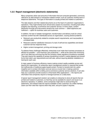 Chapter 1. ECM summary for storage specialists 11
1.3.5 Report management (electronic statements)
Many companies utilize vast amounts of information that are computer-generated, commonly
referred to as data streams or transaction-related content, such as customer monthly bank or
telephone statements. This type of information is usually printed and mailed to customers.
The data streams and their related documents are at the heart of customers' organization's
operations. They might directly touch almost every aspect of a business, including back-office
analytics and reporting, e-commerce and customer service. In many cases, content
distribution through print documents remains the most common — albeit expensive and
inefficient — option for business users and customers.
In addition, the lack of reliable management, transformation and delivery tools for critical
business content has left it distributed across an organization, causing several problems:
Reduced user productivity related to complex search requirements, and inaccessible or
unindexed data.
Reduced customer satisfaction because of a lack of self-service capabilities and slower
customer-service response times.
Higher content-management, printing and storage costs.
To address these challenges effectively, enterprises must make their business processes as
efficient as possible — and maximize user productivity — while at the same time minimizing
risk of any data loss and ensuring that the company meets regulatory-compliance mandates.
They also require the capability to access transactional content in easily-digested and shared
forms that match user requirements and skill sets, without requiring desktop installations or
training for each user.
A major aspect of business efficiency means making content readily available across and
beyond the organization. An enterprise report management solution is required that avoids
the inefficiencies of traditional paper-based content. Content is transformed into useful,
insightful and in-context information and can serve a crucial role in making customer
information available within e-billing and e-commerce customer service solutions. It can also
help your customers provide access to critical back-office applications — the reports and
information that companies require to manage business on a daily basis.
A typical report management solution can enable an enterprise to store all reports that are
printed and mailed to customers, so that they can be available for search and reuse in an
electronic repository. In addition, some companies might elect to avoid printing the
statements, and instead make the reports available to their customers via a Web interface.
Users can then view their reports when they wish, and print copies if required.
 